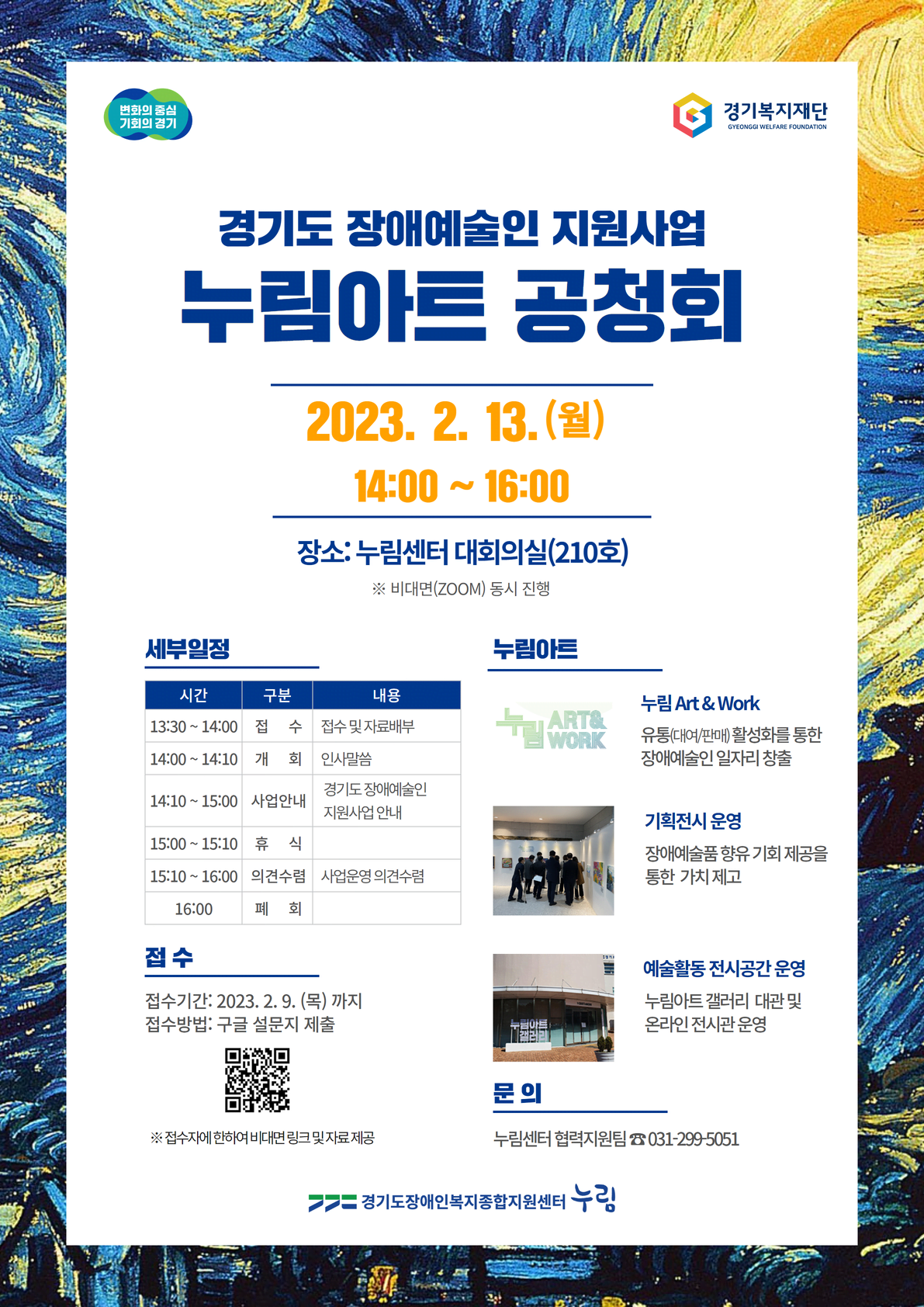 GYEONGGI WELFARE FOUNDATION 경기도 장애예술인 지원사업 누림아트 공청회 2023. 2. 13. (월) 14:00 ~ 16:00 장소: 누림센터 대회의실(210호) ※ 비대면(ZOOM) 동시 진행 세부일정 누림아트 시간 구분 내용 13:30~14:00 접수 접수및자료배부 14:00~14:10 개회 인사말씀 14:10~15:00 사업안내 경기도장애예술인 지원사업안내 15:00~15:10 휴식 15:10 ~ 16:00 의견수렴 사업운영 의견수렴 16:00 폐회 접수 접수기간: 2023. 2. 9.(목)까지 접수방법: 구글 설문지 제출 ※ 접수자에 한하여 비대면 링크 및 자료제공 누림아트 누림 Art & Work 유통(대여/판매)활성화를 통한 장애예술인 일자리 창출 기획전시 운영 장애예술품향유기회제공을 통한 가치 제고 예술활동 전시공간 운영 누림아트갤러리 대관 및 온라인전시관 운영  문의 누림센터 협력지원팀 031-299-5051