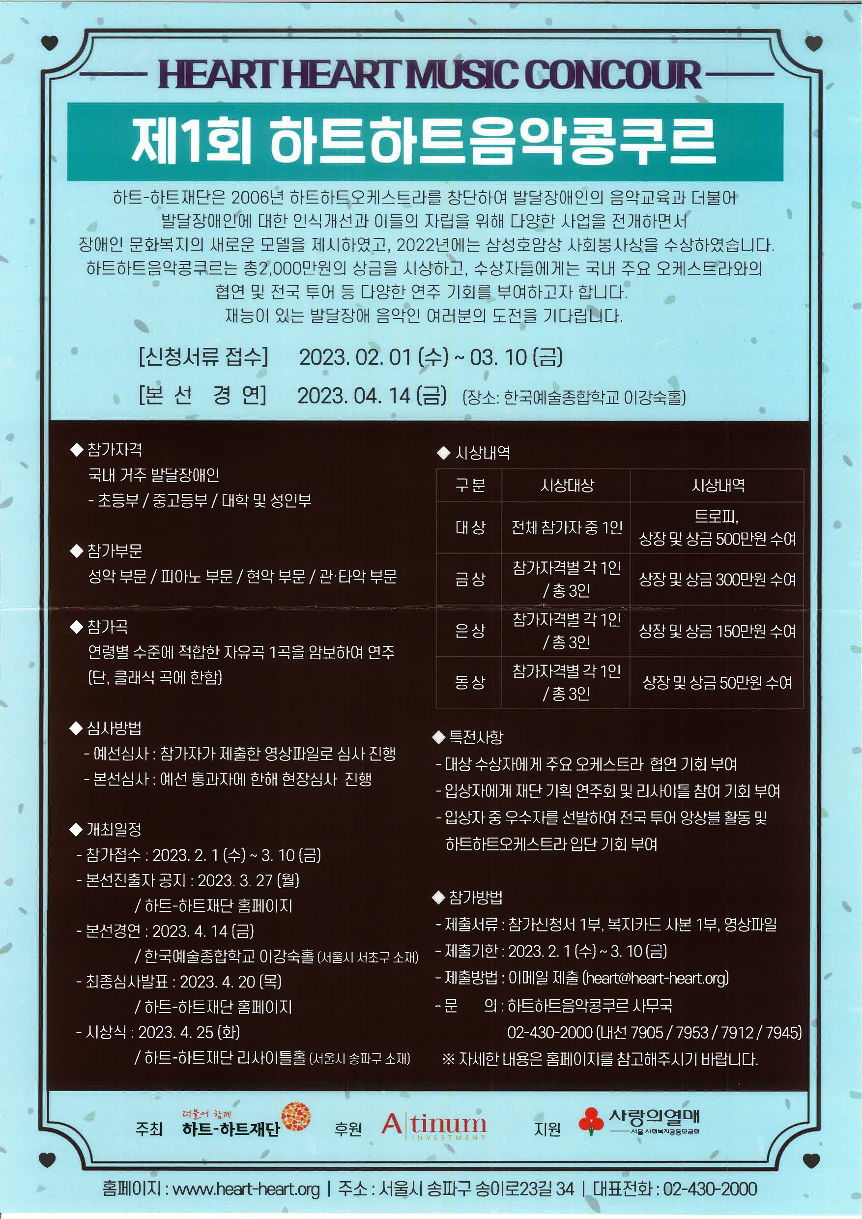 HEART HEART MUSIC CONCOUR 제1회 하트하트음악콩쿠르 하트-하트재단은 2006년 하트하트오케스트라를 창단하여 발달장애인의 음악교육과 더불어 발달장애인에 대한 인식개선과 이들의 자립을 위해 다양한 사업을 전개하면서 장애인 문화복지의 새로운 모델을 제시하였고, 2022년에는 삼성호암상 사회봉사상을 수상하였습니다. 하트하트음악콩쿠르는 총2,000만원의 상금을 시상하고, 수상자들에게는 국내 주요 오케스트라와의 협연 및 전국 투어 등 다양한 연주 기회를 부여하고자 합니다. 재능이 있는 발달장애 음악인 여러분의 도전을 기다립니다. [신청서류 접수] 2023.02.01 (수)~03. 10 (금) ●[본선경연] 2023.04.14 (금) (장소: 한국예술종합학교 이강숙홀) ● 참가자격 국내 거주 발달장애인 - 초등부/중고등부/대학 및 성인부 ●시상내역 구분 시상대상 시상내역 대상 전체 참가자 중 1인 트로피, 상장 및 상금 500만원 수여 금상 참가자격별 각 1인 / 총 3인 상장 및 상금 300만원 수여 은상 참가자격별 각 1인 /총 3인 상장 및 상금 150만원 수여 동상 참가자격별 각 1인 / 총 3인 상장 및 상금 50만원 수여 ●참가부문 성악 부문/ 피아노 부문/ 현악 부문 / 관·타악 부문 ●참가곡 연령별 수준에 적합한 자유곡 1곡을 암보하여 연주 (단, 클래식 곡에 한함) ●심사방법 - 예선심사 : 참가자가 제출한 영상파일로 심사 진행  - 본선심사 : 예선 통과자에 한해 현장심사 진행 ●개최일정 - 참가접수 : 2023. 2. 1 (수) ~ 3. 10 (금) - 본선진출자 공지 : 2023. 3. 27 (월) /하트하트재단 홈페이지 - 본선경연 : 2023. 4. 14 (금) /한국예술종합학교 이강숙홀 (서울시 서초구 소재) - 최종심사발표 : 2023. 4. 20 (목) /하트하트재단 홈페이지 - 시상식: 2023. 4. 25(화)/하트하트재단 리사이틀홀(서울시 송파구 소재) ●특전사항 - 대상 수상자에게 주요 오케스트라 협연 기회 부여 - 입상자에게 재단 기획연주회 및 리사이틀 참여 기회 부여 - 입상자 중 우수자를 선발하여 전국투어 앙상블 활동 및 하트하트오케스트라 입단 기회 부여 ●참가방법 - 제출서류 : 참가신청서 1부, 복지카드 사본 1부, 영상파일 - 제출기한 : 2023. 2. 1(수) ~ 3. 10(금) - 제출방법: 이메일 제출 (heart@heart-heart.org) - 문 의: 하트하트음악콩쿠르 사무국 02-430-2000 (내선 7905/7953/7912/7945) 자세한 내용은 홈페이지를 참고해주시기 바랍니다. 주최 더불어 함께 하트하트재단 후원 Atinum 지원 사랑의열매・서울 사회복지공동모금회 홈페이지 : www.heart-heart.org | 주소 : 서울시 송파구 송이로23길 34 | 대표전화 : 02-430-2000