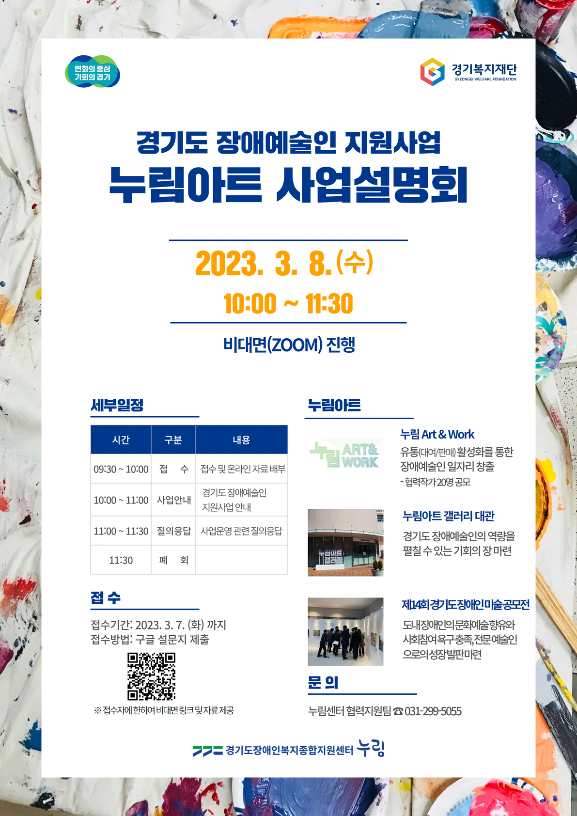 변화의 중심 기회의 경기 경기복지재단 GYEONGGI WELFARE FOUNDATION 경기도 장애예술인 지원사업 누림아트 사업설명회 2023. 3. 8.(수) 10:00~ 11:30 비대면(ZOOM) 진행 세부일정 시간 구분 내용 09:30~10:00 접 수 접수 및 온라인자료 배부 10:00~11:00 사업안내 경기도장애예술인 지원사업 안내 11:00~11:30 질의응답 사업운영 관련 질의응답 11:30 폐회 누림아트 누림 Art & Work 유통(대여/판매)활성화를 통한 장애예술인 일자리 창출 -협력작가 20명 공모 누림아트갤러리 대관 경기도장애예술인의 역량을 펼칠 수 있는 기회의 장 마련 제14회 경기도장애인미술공모전 도내장애인문화예술향유와 사회참여욕구충족,전문예술인 으로의 성장발판마련 접수 접수기간: 2023. 3. 7.(화)까지 접수방법: 구글 설문지 제출 ※ 접수자에 한하여 비대면 링크및자료제공 문의 누림센터 협력지원팀 031-299-5055 경기도장애인복지종합지원센터 누림