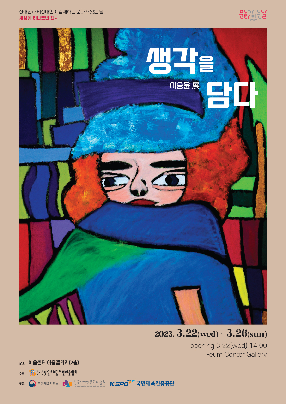 장애인과 비장애인이 함께하는 문화가 있는 날 세상에 하나뿐인 전시 이승윤 개인전 <생각을 담다> ○ 일정 : 2023년 3월 22일(수) ~2023년 3월26일(일)  ○ 장소 : 이음센터 이음갤러리(2층) ※ 오프닝 3월 22일(수) 오후 2시  ○ 문의 : 02-6737-0900  ○ 주최 : (사)빛된소리글로벌예술협회 ○ 후원 : 문화체육관광부, 한국장애인문화예술원, 국민체육진흥공단