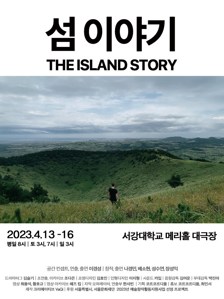 섬 이야기
2022년 4월 13일(목)~ 2022년 4월 16일(일)까지
서강대학교 메리홀 대극장
공간 컨셉트/연출/출연 | 이경성
창작/출연 | 나경민, 배소현, 성수연, 장성익
드라마 김슬기 | 조연출, 아카이브 조다은 | 조명디자인 김효민 | 인형디자인 이지형 사운드 카입 | 음향감독 김여운 무대감독 박진아 영상 최용석, 황호규 | 영상 아카이브 헤즈킴 자막 오퍼레이터, 연출부 한사빈 |기획 코르코르디움 | 홍보 코르코르디움, 최민서
제작 크리에이티브 VaQi | 후원 서울특별시, 서울문화재단 2023년 예술창작활동지원사업 선정 프로젝트