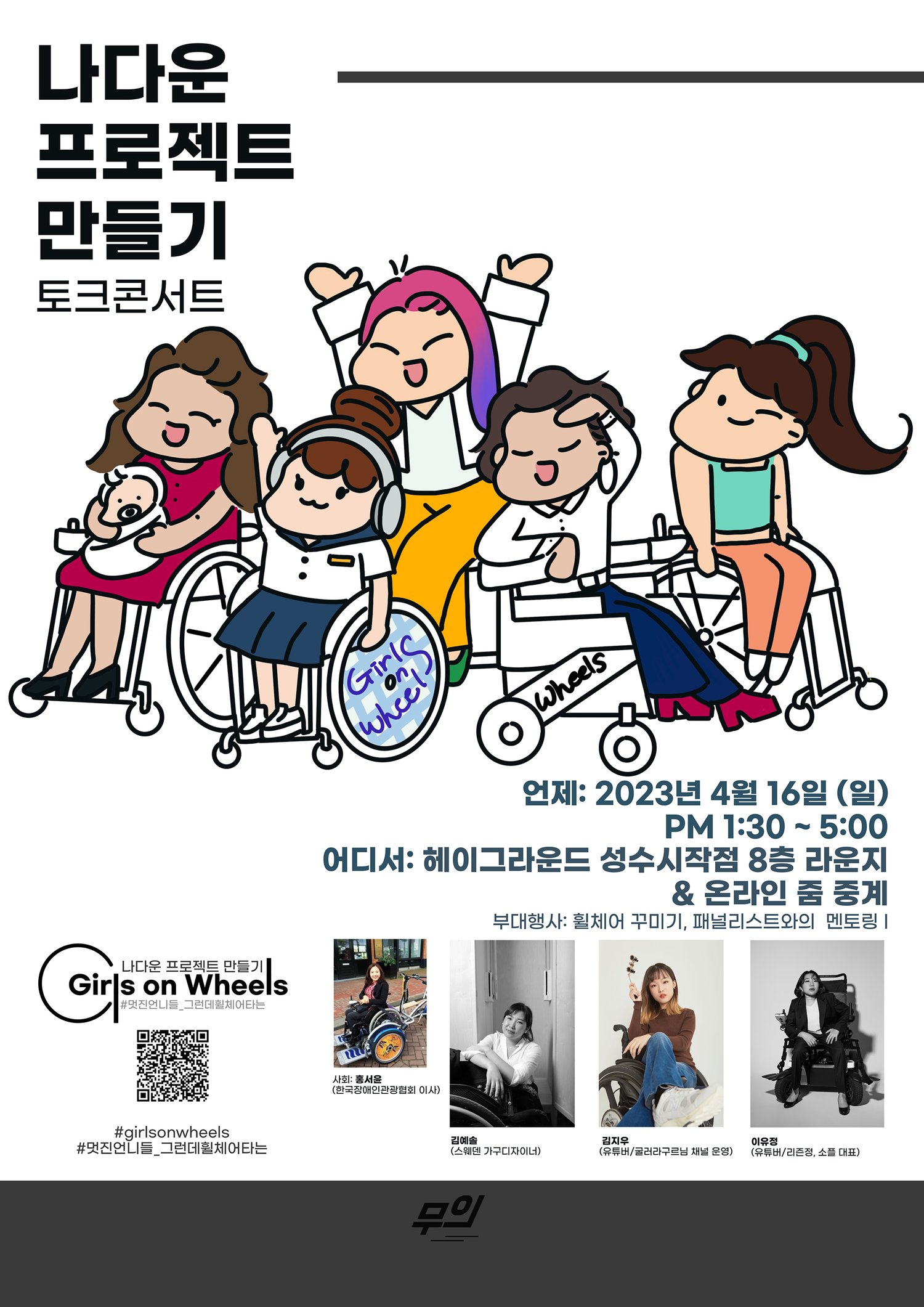 나다운 프로젝트 만들기 토크콘서트 나다운 프로젝트 만들기 Girls on Wheels #멋진언니들_그런데휠체어타는 Girl Wheel Wheels 언제: 2023년 4월 16일 (일) PM 1:30~5:00 어디서: 헤이그라운드 성수시작점 8층 라운지 & 온라인 줌 중계 부대행사: 휠체어 꾸미기, 패널리스트와의 멘토링 | 사회: 홍서윤 (한국장애인관광협회 이사) 김예솔(스웨덴 가구디자이너) 김지우(유튜버/굴러라구르님 채널 운영) 이유정(유튜버/리즌정, 소플 대표) 무의