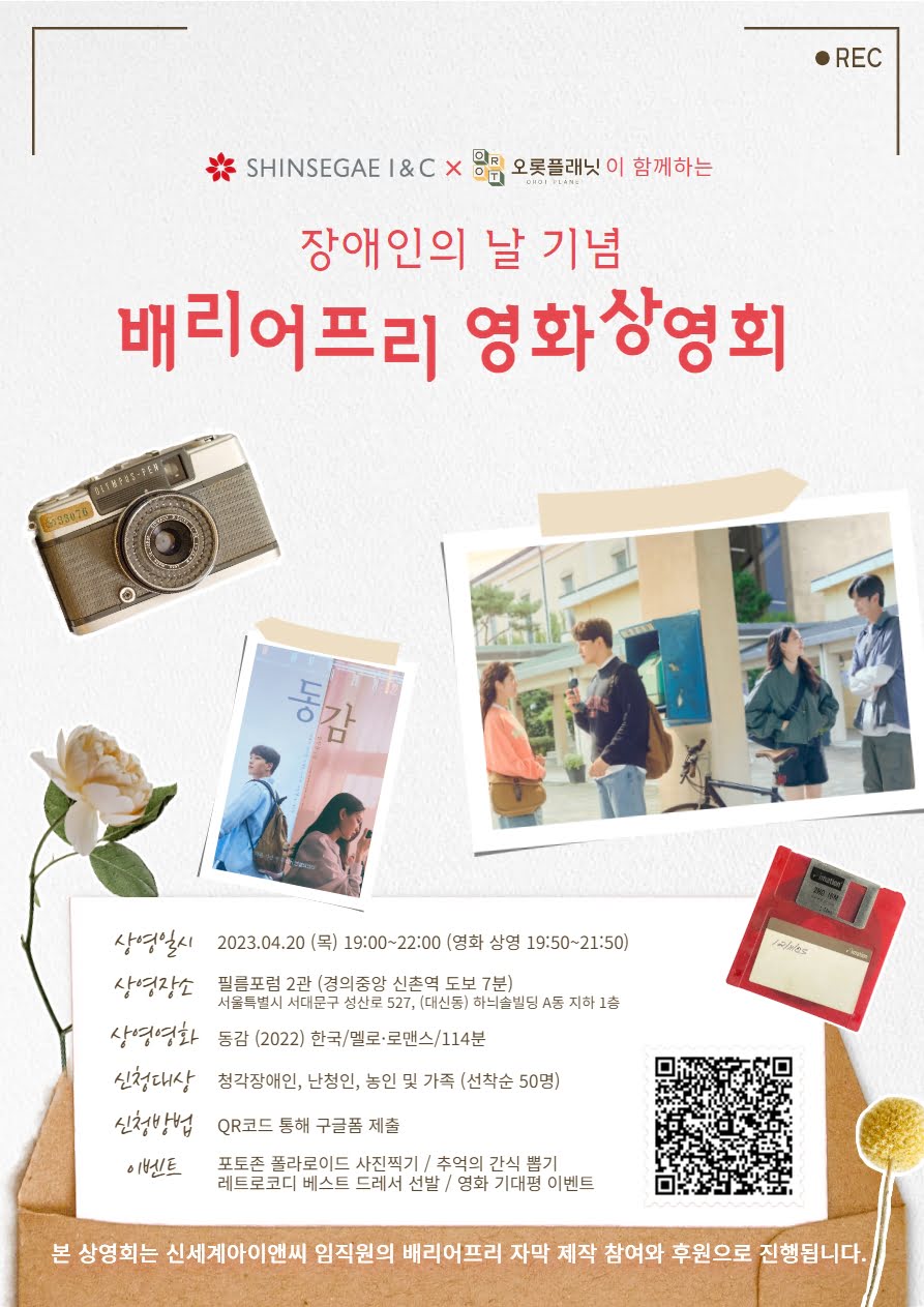 SHINSEGAE I&C 오롯플래닛이 함께하는  장애인의 날 기념 배리어프리 영화상영회 동감 상영일시 2023.04.20 (목) 19:00~22:00 (영화 상영 19:50~21:50) 상영장소 필름포럼 2관 (경의중앙 신촌역 도보 7분) 서울특별시 서대문구 성산로 527, (대신동) 하늬솔빌딩 A동 지하 1층 상영영화 동감 (2022) 한국/멜로·로맨스/114분 신청대상 청각장애인, 난청인, 농인 및 가족 (선착순 50명) 신청방법 QR코드 통해 구글폼 제출 이벤트 포토존 폴라로이드 사진찍기/추억의 간식 뽑기 레트로코디 베스트 드레서 선발 / 영화 기대평 이벤트 본 상영회는 신세계아이앤씨 임직원의 배리어프리 자막 제작 참여와 후원으로 진행됩니다.