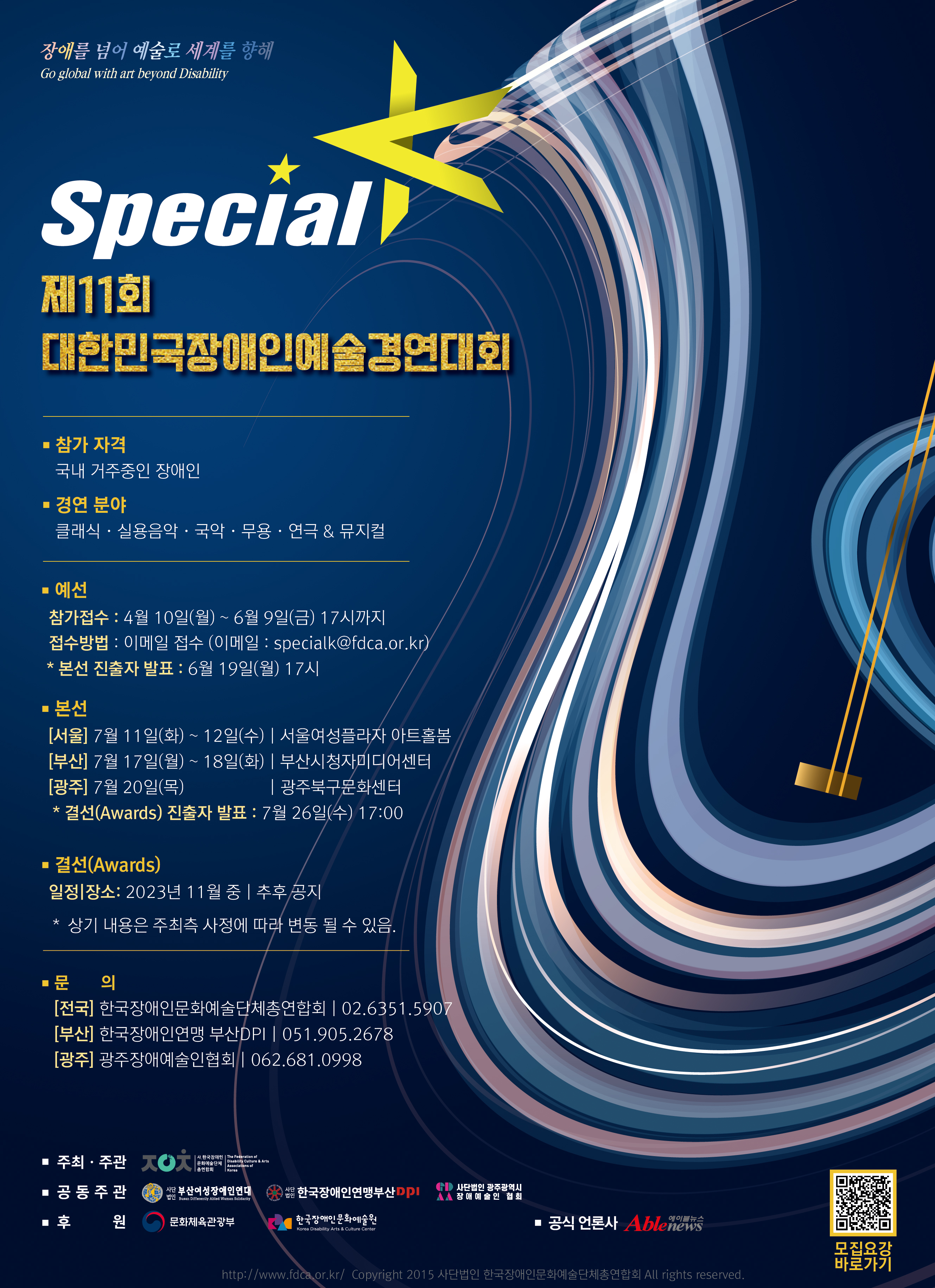 파일설명없음제11회 대한민국장애인예술경연대회 스페셜K
1. 예선 접수 기간
- 2023년 4월 10일(월) ~ 6월 9일 (금) 17:00 까지
※ 본선경연 :
 [서울]  2023. 7. 11. (화) ~ 7. 12. (수) / 서울여성플라자 아트홀봄
 [부산] 2023. 7. 17. (월) ~ 7. 18. (화) / 부산시청자미디어센터
 [광주] 2023. 7. 20. (목) / 광주북구문화센터
2. 참가자격
- 국내 거주중인 모든 장애인 (나이/국적 제한 없음, 개인 및 그룹 참가 가능)
※ 참가제한 : 
① 대상(국회의장상) 수상 이력이 있는 개인 및 그룹의 동일 부문 재참가
② 최근 3개년 (2020 ~ 2022) 동안 스페셜K Awards에서 수상한 이력이 있는 개인 및 그룹의 재 참가
3. 신청방법
- 장예총 홈페이지(www.fdca.or.kr)에 있는 참가신청서 작성 후
   E-Mail 접수 specialk@fdca.or.kr
4. 경연분야
- 국악(관악, 현악, 타악, 사물놀이, 민요, 판소리 등)
- 실용음악 (팝, 가요, 재즈, CCM, 밴드 등)
- 클래식 (관악, 현악, 타악, 피아노, 앙상블, 성악, 중창 등)
- 무용 (대중무용, 현대무용, 창작무용, 한국무용 등)
- 연극·뮤지컬 (모노드라마, 연극, 무언극, 뮤지컬, 마술 등)
5. 문의처
- (사)한국장애인문화예술단체총연합회 사무처 : T. 02-6351-5907