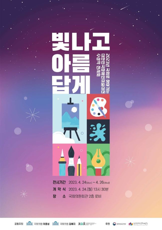 제2회 국회로 찾아가는 대한민국장애인미술대전 수상작 전시회 ‘빛나고 아름답게’  행사기간 : 2023년 4월 24일부터 4월 26일까지 3일간  개막식 : 2023년 4월 24일 월요일 오후 13:30  장소 : 국회의원회관 2층 로비