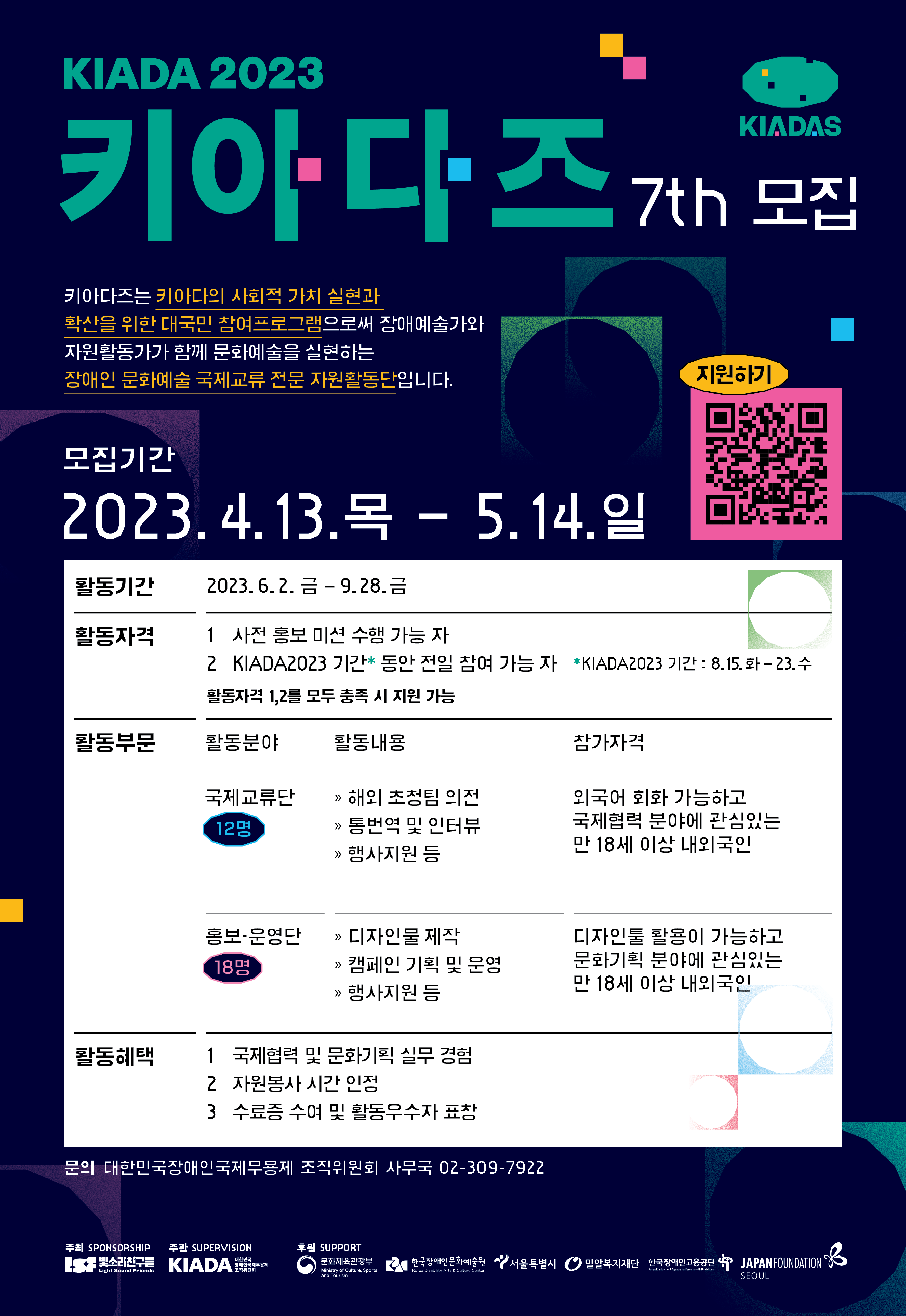 KIADA 2023 '키아다즈 7기' 모집 키아다즈는 키아다의 사회적 가치 실현과 확산을 위한 대국민 참여프로그램으로써  장애예술가와 자원활동가가 함께 문화예술을 실현하는 장애인 문화예술 국제교류 전문 자원활동단입니다. 모집기간 2023. 4. 13. 목 - 5. 14. 일 활동분야 - 국제교류단 : 12명 - 홍보·운영단 : 18명 활동자격 - 공통자격 : 사전 홍보 미션 수행 가능 자, KIADA2023 기간* 동안 전일 참여 가능 자    *KIADA2023 기간 : 8. 15. 수 ~ 23. 화 - 국제교류단 : 외국어 회화 가능하고 국제협력 분야에 관심있는 만 18세 이상 내외국인 - 홍보·운영단 : 디자인툴 활용이 가능하고 문화기획 분야에 관심있는 만 18세 이상 내외국인 활동내용 - 국제교류단 : 해외초청팀 의전, 통번역 및 인터뷰, 행사지원 등 - 홍보·운영단 : 디자인물 제작, 캠페인 기획 및 운영, 행사지원 등 활동혜택 - 국제협력 및 문화기획 실무 경험 - 자원봉사 시간 인정 - 수료증 수여 및 활동우수자 표창 문의 대한민국장애인국제무용제 조직위원회 사무국 02-309-7922 주최 : 사.빛소리친구들 주관 : 대한민국장애인국제무용제 조직위원회 후원 : 문화체육관광부·장한국애인문화예술원·서울특별시·밀알복지재단·한국장애인고용공단·일본국제교류기금 서울문화센터