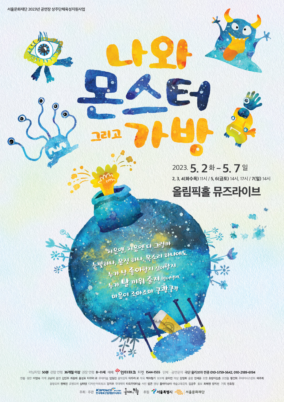 서울문화재단 2023년 공연장 상주단체육성지원사업 나와 몬스터 그리고 가방 2023.5.2화 -5.7일 2, 3, 4(화수목) 11시 / 5, 6(금토) 14시, 17시 / 7(일) 14시 올림픽홀 뮤즈라이브 처음엔 처음엔 다 그럴까 눈빛하나, 몸짓 하나, 목소리 하나에도 누가 날 좋아할지 싫어할지 누가 날 끼워 줄지 밀어낼지 마음이 조마조마 쿵쾅쿵쾅 •러닝타임 50분 관람연령 36개월 이상 권장 연령 8~11세 예매 인터파크 티켓 1544-1555 단체·공연문의 극단 올리브와 찐콩 010-5759-5642, 010-2189-6194  연출· 원안 이영숙 각색 고순덕 출연 김민주 최종희 홍성표 타무라 료 무대미술 임일진 음악감독 타무라 료 작곡 백하형기 오브제 윤미연 의상 강정화 음향 안세운 조명 호랑이삼촌 조연출 황건희 무대어시스턴트 배주희 음향오퍼 원혜진 조명오퍼 심태영 디자인 아트워크 강지우 무대제작 타프무대미술 사진 팝콘 영상 플레이슈터 예술교육감독 김공주 홍보 최혜원 양지선 기획 전효정 주최·주관 한국체육산업개발주식회사 올리브콩  후원 서울특별시 서울 서울문화재단