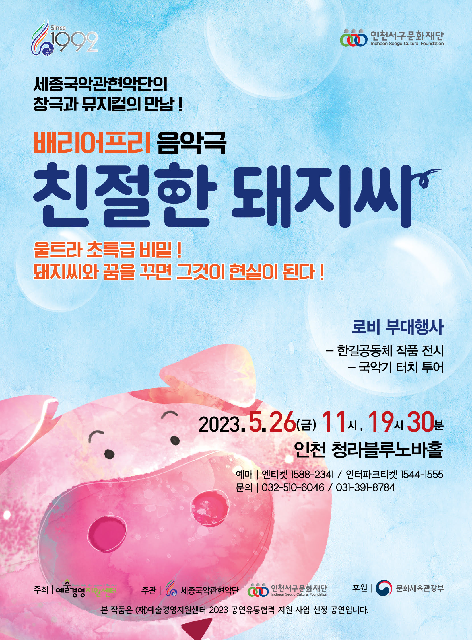 Since 1999 인천서구문화재단 세종국악관현악단의 창극과 뮤지컬의 만남! 배리어프리 음악극 친절한 돼지씨 울트라 초특급 비밀! 돼지씨와 꿈을 꾸면 그것이 현실이 된다! 로비 부대행사 - 한길공동체 작품 전시 - 국악기 터치 투어 2023.5.26(금) 11시, 19시 30분 인천 청라블루노바홀 예매 엔티켓 1588-2341 / 인터파크티켓 1544-1555   문의 032-510-6046 / 031-391-8784 주최 | 예술경영지원센터 주관 | 세종국악관현악단 인천서구문화재단 후원 | 문화체육관광부 본 작품은 (재)예술경영지원센터 2023 공연유통협력 지원 사업 선정 공연입니다.