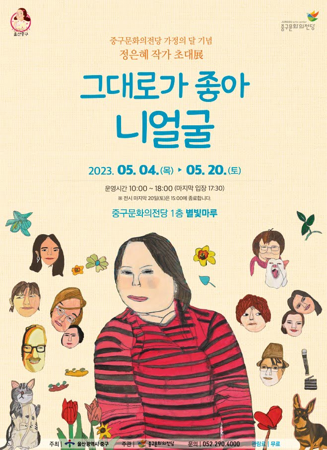 울산중구 중구문화의전당 가정의 달 기념 정은혜 작가 초대展 그대로가 좋아 니얼굴 2023. 05. 04.(목) 05. 20.(금) 운영시간 10:00~18:00 (마지막 입장 17:30) ※전시 마지막 20일(토)은 15:00에 종료합니다. 중구문화의전당 1층 별빛마루 주최 | 울산광역시 중구 주관 | 중구문화의전당 문의 052.290.4000 관람료 무료