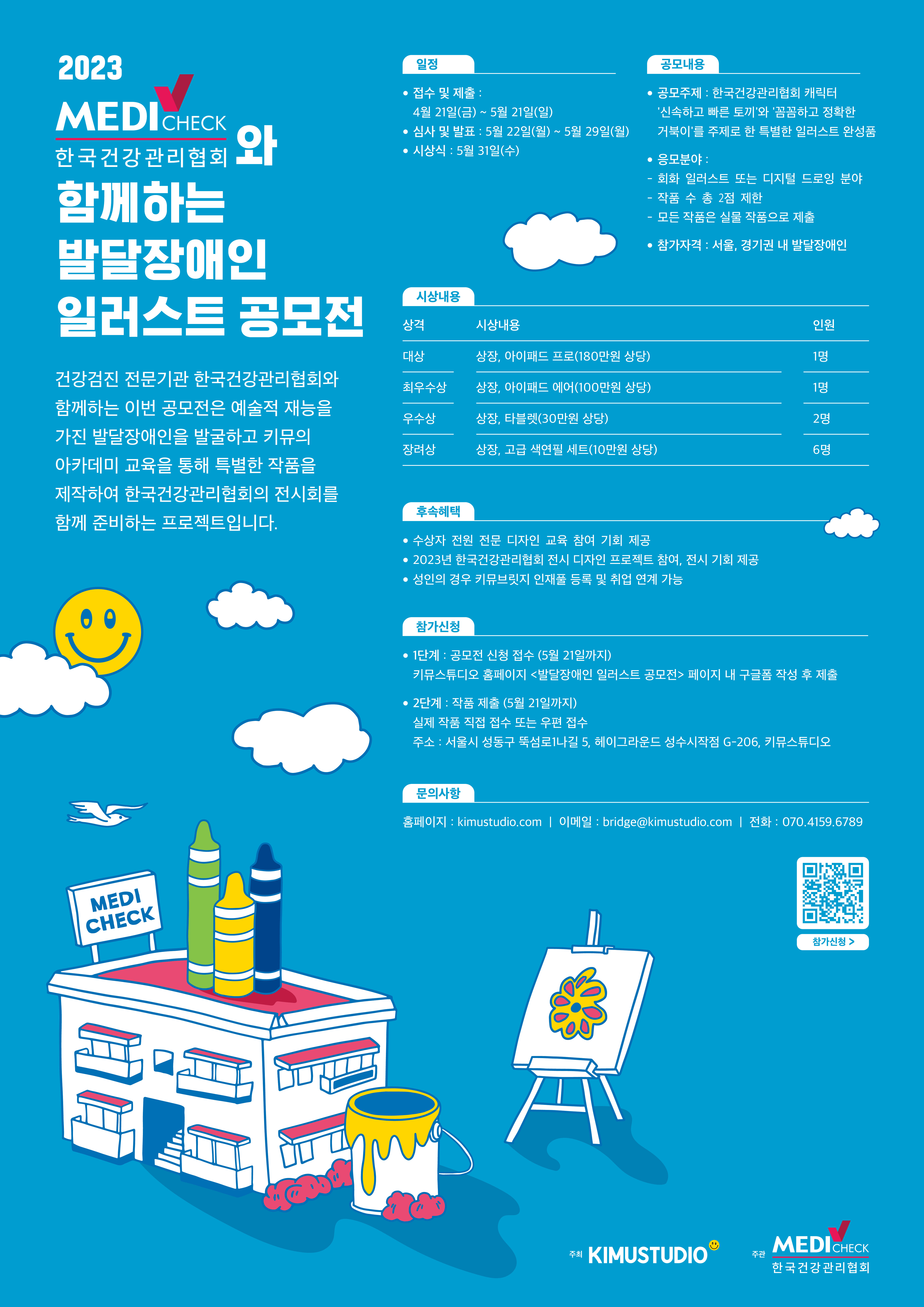 2023 MEDICHECK 한국건강관리협회와 함께하는 발달장애인 일러스트 공모전 건강검진 전문기관 한국건강관리협회와 함께하는 이번 공모전은 예술적 재능을 가진 발달장애인을 발굴하고 키뮤의 아카데미 교육을 통해 특별한 작품을 제작하여 한국건강관리협회의 전시회를 함께 준비하는 프로젝트입니다.  일정 ● 접수 및 제출: 4월 21일(금)~2023년 5월 21일(일)까지 ● 심사기간: 5월 22일(월) ~ 26일(금) ●결과발표 : 5월 29일(월) ● 시상식: 2023년 5월 31일(수) 공모내용 ● 공모주제 : 한국건강관리협회 캐릭터 '신속하고 빠른 토끼와꼼꼼하고 정확한 거북이를 주제로 한 특별한 일러스트 완성품  ● 응모분야 : 회화 일러스트 또는 디지털 드로잉 분야 작품 수 총 2점 제한 모든 작품은 실물 작품으로 제출 ● 참가자격 : 서울, 경기권 내 발달장애인  시상내용 상격 시상내용 인원 대상 상장, 아이패드 프로(180만원 상당) 1명 최우수상 상장 아이패드 에어(100만원 상당) 1명 우수상 상장, 타블렛(30만원 상당) 2명 장려상 상장, 고급 색연필 세트(10만원 상당) 6명  후속혜택 •수상자 전원 전문 디자인 교육 참여 기회 제공 • 2023년 한국건강관리협회 전시디자인 프로젝트 참여, 전시 기회 제공 • 브릿지 인재풀 등록 및 취업지원  참가신청 •1단계: 공모전 신청접수(5월 21일까지) 키뮤스튜디오 홈페이지 <발달장애인 일러스트 공모전>페이지 내 구글폼 작성 후 제출 • 2단계: 작품 제출(5월21일까지) 실제 작품 직접 접수 또는 우편접수 주소: 서울시 성동구 뚝섬로1나길 5, 헤이그라운드 성수시작점 G-206. 키뮤스튜디오  문의사항 MEDI CHECK 홈페이지: kimustudio.com | 이메일: bridge@kimustudio.com | 전화: 070.4159.6789 주최 KIMUSTUDIO 주관 MEDICHECK 한국건강관리협회
