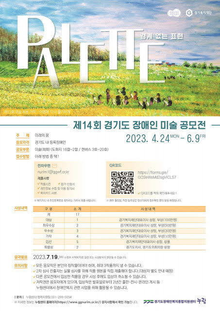 경계 없는 표현 경기복지재단 제14회 경기도 장애인 미술 공모전 2023.4.24 MON-6.9FRI 주제 미래의 꿈 응모자격 경기도내 등록장애인 공모부문 미술(회화) (도화지 8절~2절/캔버스3호~20호) 접수방법 아래 방법 중 택1 전자우편 nurimi@ggwf.or.kr 제출서류 작품사진, 참가 신청서, 개인정보 수집 및 이용 동의서, 복지카드 사본 *복지카드 내 주민등록번호 뒷자리는 가려석 제출 바랍니다. QR코드 https://forms.gle/GQ2eWsMd2sgMCLS7 *매주 월요일, 직전 일주일간 접수자에게 접수확인 문자 발송 예정입니다. 시상내역 구분 소계 시상내역 계 17 대상 1 경기복지재단대표이사 상장, 부상(100만원) 최우수상 2 경기복지재단대표이사 상장, 부상(50만원 우수상 3 경기복지재단대표이사 상장, 부상(30만원) 가작 4 경기복지재단대표이사 상장, 부상(10만원) 입선 5 경기복지재단대표이사 상징 상품 특별상 2  경기도지사, 경기도의회의장 상장  결과발표 2023.7.19.(수) 정부 시책에 따른 일정 또는 시상방식이 변경될 수 있습니다.  유의사항 모든 응모작은 본인의 창작물이어야 하며, 최대 3작품까지 낼 수 있습니다. 2차 심사 진출자는 실물 심사를 위해 작품 원본을 직접 제출해야 합니다. (대상자 별도 안내 예정) 다른 공모전에서 입상한 작품일 경우 사상 후에도 입상이 취소될 수 있습니다. 저작권은 응모자에게 있으며, 입상작은 발표일로부터 2년간 출판·전시·온라인 게시 등 누림센터에서 장애인복지 관련 사업을 위해 활용될 수 있습니다. 문의 협력지원팀 031-299-5054 ※자세한정보는 누림센터 홈페이지(https://www.ggnurim.or.kr/) 공지사항에서 확인 가능합니다 경기도장애인복지종합지원센터 누림