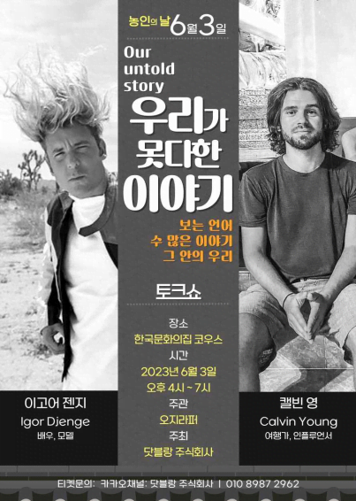 농인의 날 6월 3일 Our untold story 우리가 못다한 이야기 보는 언어 수 많은 이야기 그 안의 우리 토크쇼 장소 한국문화의집 코우스 시간 2023년 6월 3일 오후 4시~7시 이고어 젠지 배우, 모델 캘빈 영 여행가, 인플루언서 주관 오지라퍼 주최 닷블랑주식회사 티켓문의: 카카오채널: 닷블랑 주식회사 | 010 8987 2962