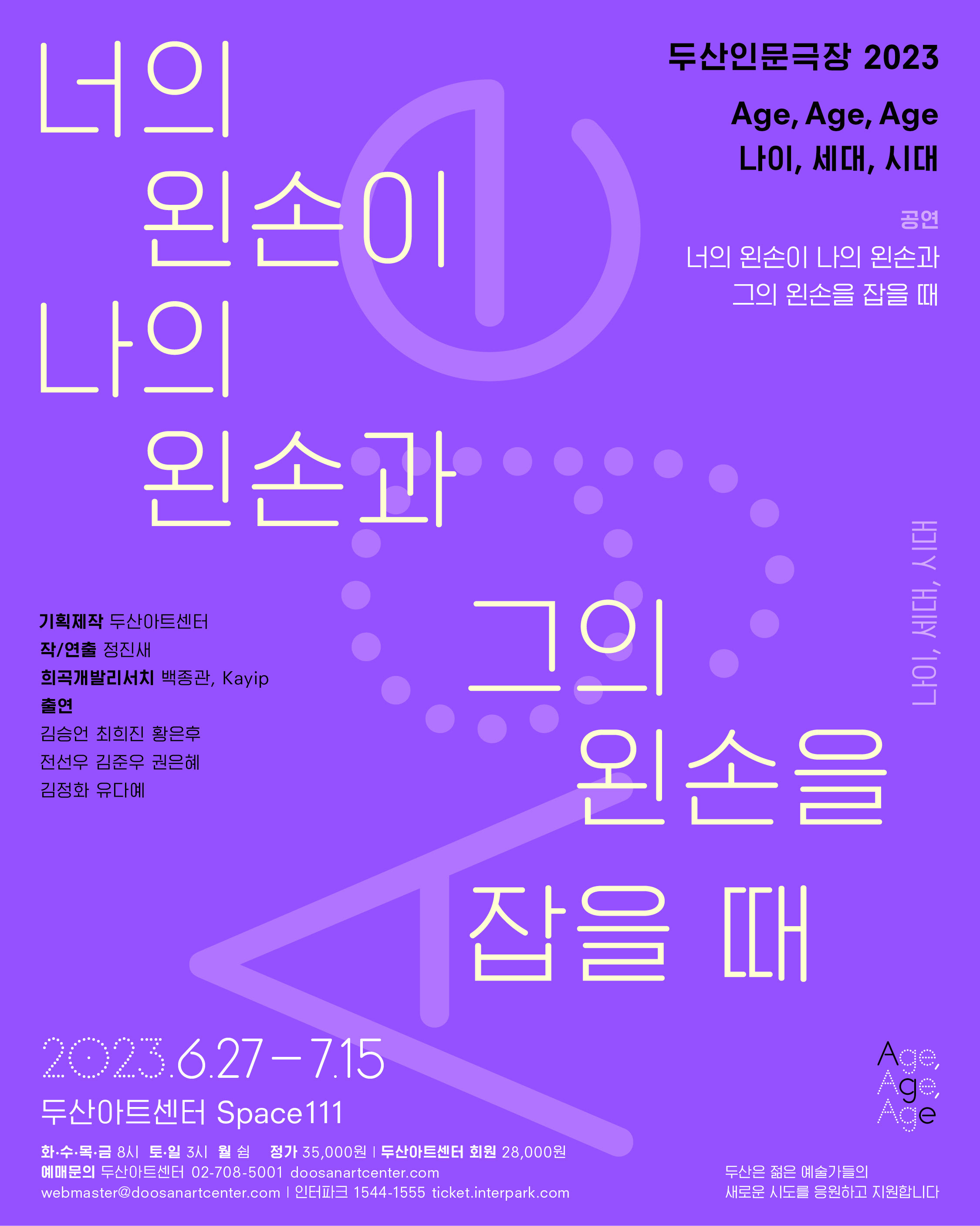 너의 왼손이 나의 왼손과 그의 왼손을 잡을 때 두산인문극장 2023: Age, Age, Age 나이, 세대, 시대 20th Century Blues  기획제작 두산아트센터 작/연출 정진새 희곡개발리서치 백종관, Kayip 출연 김승언 최희진 황은후 전선우 김준우 권은혜 김정화 유다예 2023.6.27-7.15 두산아트센터 Space111 화수목금 8시 토일 3시 월 쉼 정가 35,000원 두산아트센터 회원  28,000원 예매문의 두산아트센터 02-708-5001 doosanartcenter.com webmaster@doosanartcenter.com | 인터파크 1544-1555 ticket.interpark.com 두산은 젊은 예술가들의 새로운 시도를 응원하고 지원합니다