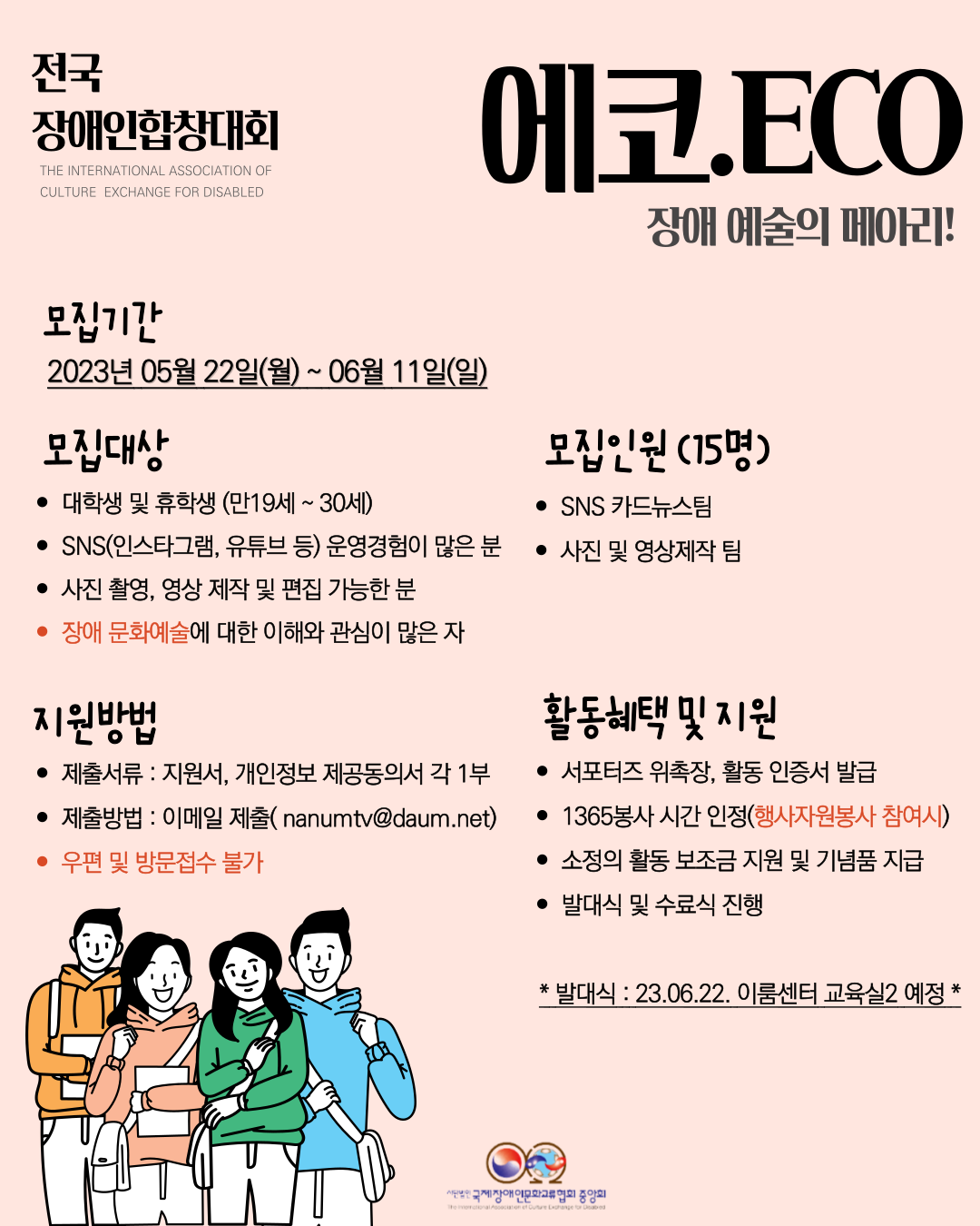 전국장애인합창대회 에코.ECO 장애예술의 메아리! 모집기간 2023년 05월 22일(월) ~ 06월 11일(일) 모집대상 • 대학생 및 휴학생 (만19세 ~ 30세) • SNS(인스타그램, 유튜브 등) 운영경험이 많은 분 • 사진 촬영, 영상 제작 및 편집 가능한 분 • 장애 문화예술에 대한 이해와 관심이 많은 자 지원방법 • 제출서류: 지원서, 개인정보 제공동의서 각 1부 • 제출방법 : 이메일 제출(nanumtv@daum.net) • 우편 및 방문접수 불가 모집인원(15명) • SNS 카드뉴스팀 • 사진 및 영상제작 팀 활동혜택 및 지원 • 서포터즈 위촉장, 활동 인증서 발급 • 1365봉사시간 인정(행사자원봉사 참여시) • 소정의 활동 보조금 지원 및 기념품 지급  • 발대식 및 수료식 진행  •발대식 : 23.06.22. 이룸센터 교육실2 예정  사단법인 국제장애인문화교류협회 중앙회