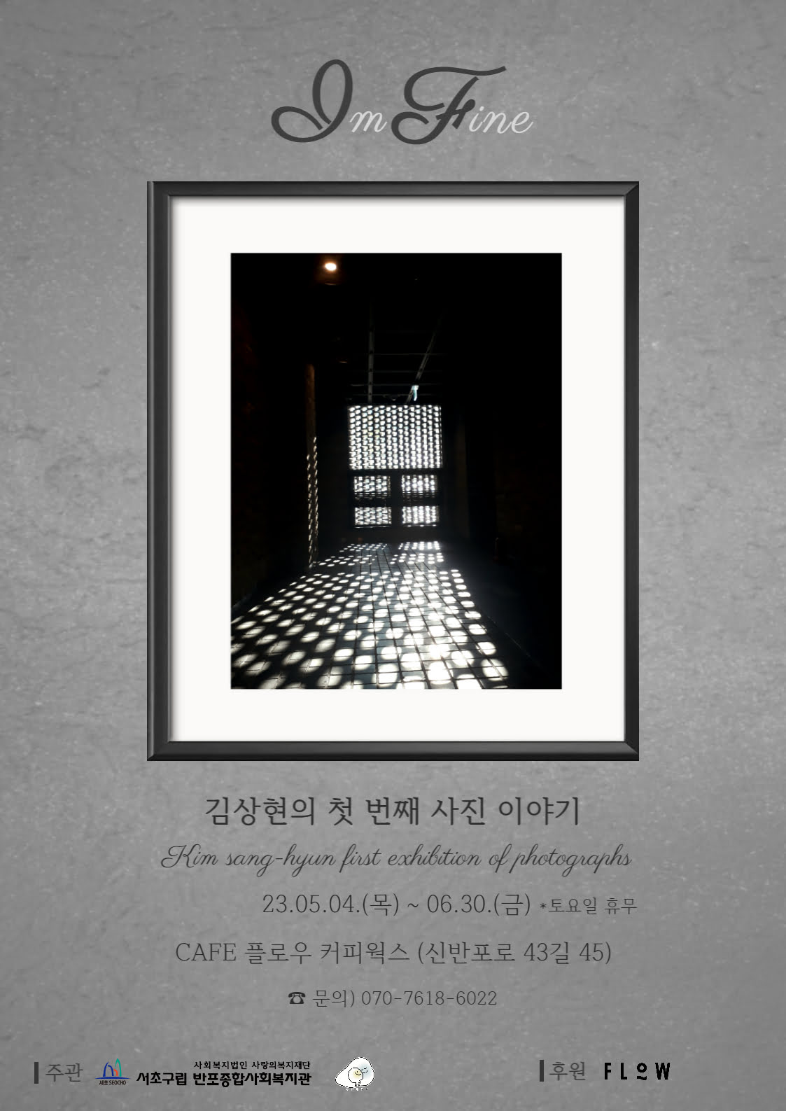 I'm Fine 김상현의 첫 번째 사진 이야기 23.05.04.(목) ~ 06.30.(금) *토요일 휴무 CAFE 플로우커피웍스(신반포로43길 45) 문의 070-7618-6022 주관 반포종합사회복지관 후원 FLOW