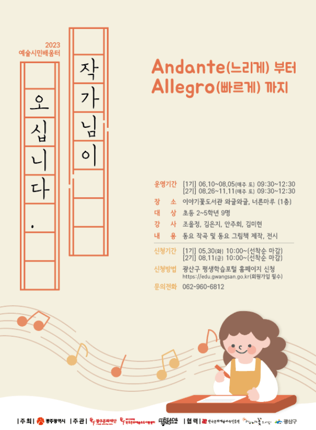 2023 예술시민배움터 작가님이 오십니다. Andante(느리게) 부터 Allegro(빠르게)까지  운영기간  [1기] 06.10~08.05(매주 토) 09:30~12:30 [2기] 08.26~11.11(매주 토) 09:30~12:30 장소 이야기꽃도서관 와글와글, 너른마루 (1층) 대상 초등 2~5학년 9명 강사 조을정, 김은지, 안주희, 김미현 내용 동요 작곡 및 동요 그림책 제작, 전시 신청기간  [1차] 05. 30(화)10:00~ ~ (선착순 마감) [2차] 08. 11(금)10:00~ (선착순 마감) 신청방법 광산구 평생학습포털 홈페이지 신청 https://edu.gwangsan.go.kr 회원가입 필수 문의전화 062-960-6812 주최 광주광역시 주관 광주문화재단 광주문화예술교육지원센터