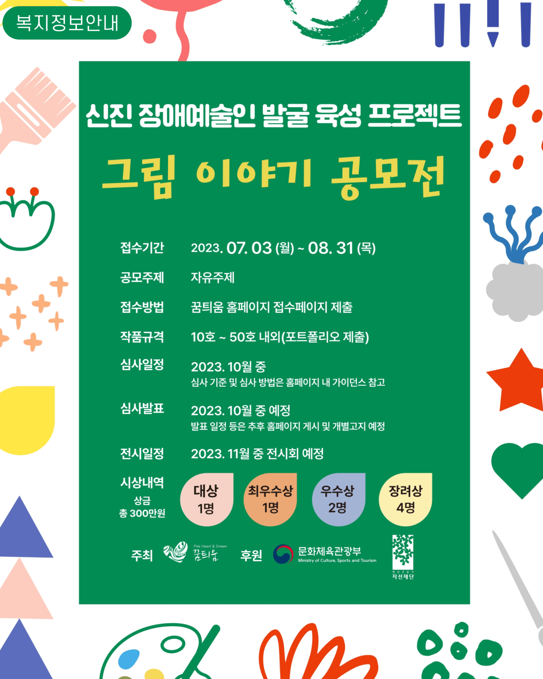 그림 이야기 공모전  접수기간 2023. 07.03 (월)~ 08. 31(목) 공모주제 자유주제 접수방법 꿈틔움 홈페이지 접수페이지 제출 작품규격 10호 ~ 50호 내외(포트폴리오 제출) 심사일정 2023. 10월 중 심사기준 및 심사방법은 홈페이지 내 가이던스 참고 심사발표 2023. 10월 중 예정 발표일정 등은 추후 홈페이지 게시 및 개별고지 예정 전시일정 2023. 11월 중 전시회 예정 시상내역 상금 총 300만원 대상 1명 최우수상 1명 우수상 2명 장려상 4명  주최 꿈틔움 후원 문화체육관광부