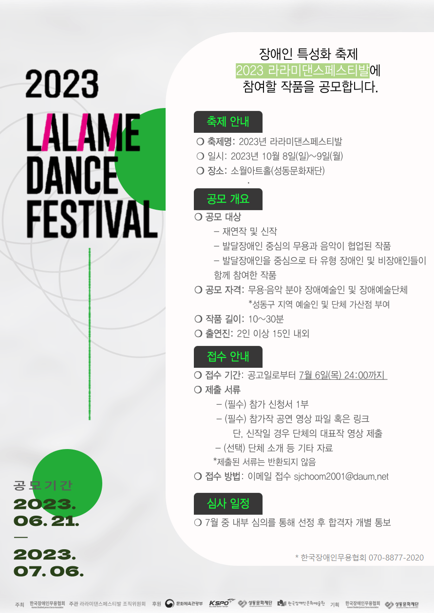 2023 LALAME DANCE FESTIVAL 장애인 특성화 축제 2023 라라미댄스페스티발에 참여할 작품을 공모합니다. 축제 안내 •축제명: 2023년 라라미댄스페스티발  •일시: 2023년 10월 8일(일)~9일(월)  •장소: 소월아트홀(성동문화재단) 공모 개요 •공모 대상 - 재연작 및 신작 - 발달장애인 중심의 무용과 음악이 협업된 작품 - 발달장애인을 중심으로 타 유형 장애인 및 비장애인들이 함께 참여한 작품 •공모 자격: 무용.음악 분야 장애예술인 및 장애예술단체 *성동구 지역 예술인 및 단체 가산점 부여 •작품 길이: 10~30분 •출연진: 2인 이상 15인 내외 접수 안내 •접수 기간: 공고일로부터 7월 6일(목) 24:00까지 •제출서류 - (필수) 참가 신청서 1부 - (필수) 참가작 공연 영상 파일 혹은 링크 단, 신작일 경우 단체의 대표작 영상 제출 - (선택) 단체 소개 등 기타 자료 *제출된 서류는 반환되지 않음 •접수 방법: 이메일 접수 sjchoom2001@daum.net 심사 일정 •7월 중 내부 심의를 통해 선정 후 합격자 개별 통보 *한국장애인무용협회 070-8877-2020 공모기간 2023. 06.21.- 2023.07.06. 주최 한국장애인무용협회 주관 라라미댄스페스티발 조직위원회 후원 문화체육관광부 Kspo 성동문화재단 한국장애인문화예술원 기획 한국장애인무용협회 성동문화재단