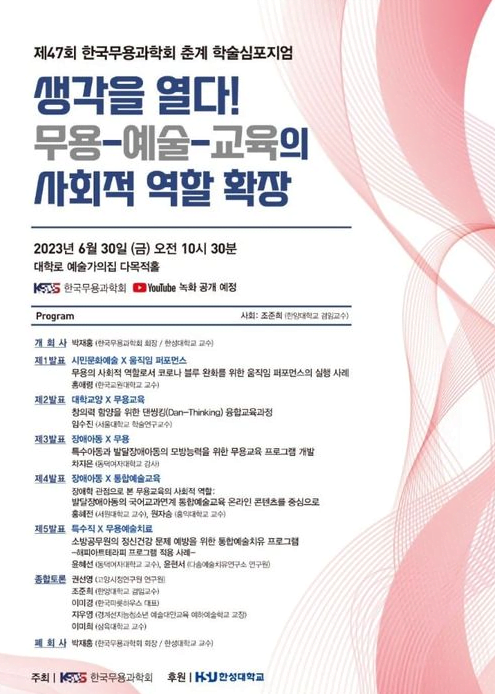 제47회 한국무용과학회 춘계 학술심포지엄 생각을 열다! 무용-예술-교육의 사회적 역할 확장 2023년 6월 30일 (금) 오전 10시 30분 대학로 예술가의집 다목적홀 KSUS 한국무용과학회 YouTube 녹화 공개 예정 Program 사회: 조준희 (한양대학교 겸임교수 개회사 박재홍 (한국무용과학회 회장/한성대학교 교수) 제1발표 시민문화예술 X 움직임 퍼포먼스 무용의 사회적 역할로서 코로나 블루 완화를 위한 움직임 퍼포먼스의 실행 사례 홍애령(한국교원대학교 교수) 제2발표 대학교양 X 무용교육 창의력 함양을 위한 댄씽킹(Dan-Thinking) 융합교육과정 임수진(서울대학교 학술연구교수) 제3발표 장애아동 X 무용 특수아동과 발달장애아동의 모방능력을 위한 무용교육 프로그램 개발 차지은(동덕여자대학교 강사 제4발표 장애아동 X 통합예술교육 장애학 관점으로 본 무용교육의 사회적 역할: 발달장애아동의 국어교과연계 통합예술교육 온라인 콘텐츠를 중심으로 홍혜전대학교 교수, 원자 홍익대학교 교수) 제5발표 특수직 X 무용예술치료 소방공무원의 정신건강 문제 예방을 위한 통합예술치유 프로그램 해피아트테라피 프로그램 적용 사례- 윤혜선(동덕여자대학교 교수, 윤서 예술치유연구소 연구원) 종합토론 권선영 (고양시정연구원 연구원 조준희(한양대학교 교수) 이미경 한국롯하우스 대표) 지우영(경계선지능청소년예술대학교육여하여술학교 교장 이미희(삼육대학교 교수) 폐회사 박재홍 (한국무용과학회 회장/한성대학교 교수) 주최 한국무용과학회 후원 한성대학교