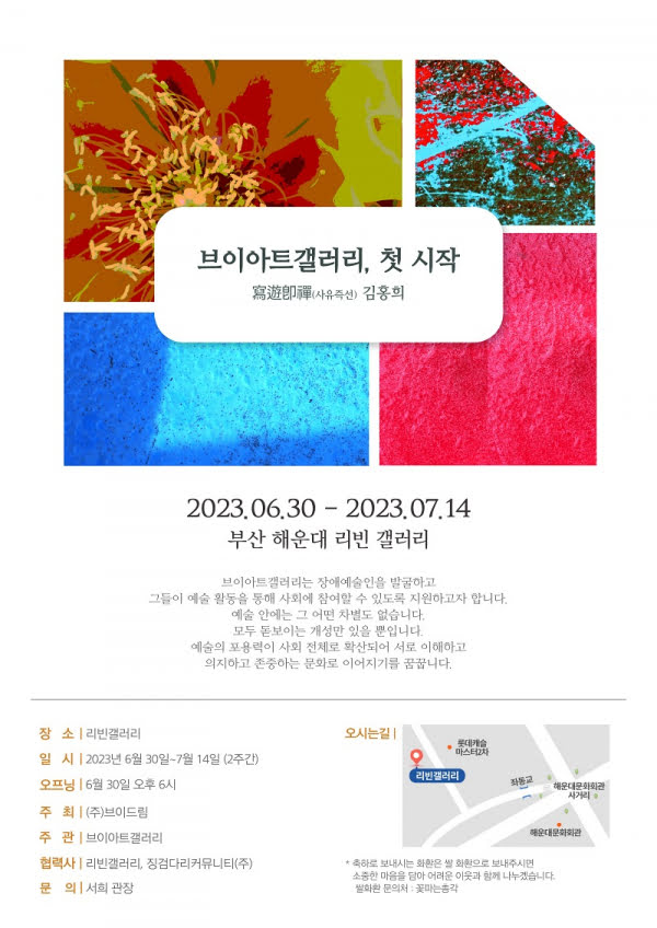 브이아트갤러리, 첫 시작 (寫遊卽禪사유즉선) 김홍희 2023.06.30-2023.07.14 부산 해운대 리빈 갤러리 브이아트갤러리는 장애예술인을 발굴하고 그들이 예술 활동을 통해 사회에 참여할 수 있도록 지원하고자 합니다. 예술 안에는 그 어떤 차별도 없습니다. 모두 돋보이는 개성만 있을 뿐입니다. 예술의 포용력이 사회 전체로 확산되어 서로 이해하고 의지하고 존중하는 문화로 이어지기를 꿈꿉니다. 장소 리빈갤러리 일시 2023년 6월 30일~7월 14일 (2주간) 오프닝 6월 30일 오후 6시 해운대문화회관 사거리 주최  (주)브이드림 주관 브이아트갤러리 협력사  리빈갤러리, 징검다리커뮤니티(주) 문의 서희 관장  *축하로 보내시는 화환은 쌀화환으로 보내주시면 소중한 마음을 담아 어려운 이웃과 함께 나누겠습니다. 쌀화환문의처: 꽃는총각