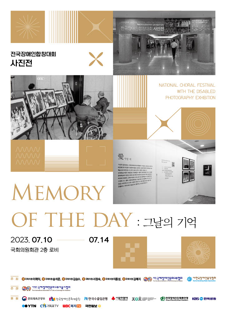 전국장애인합창대회 사진전  MEMORY OF THE DAY :그날의 기억 2023.07.10.-07.14 국회의원회관 2층 로비 주최 국회의원 이채익 국회의원송석준, 국회의원 김승수, 국회의원 서정숙, 국회의원 이종성, 국회의원 김예지 새 국제장애인문화교류협회 한국장애인음악협회 주관 국제장애인문화교류서울시협회 후원 문화체육관광부 한국장애인문화예술원 한국수출입은행 사랑의 열매 한국장애인단체연맹 KBS 한국방송 COYTN CTS기독교TV WBC복지국민일보