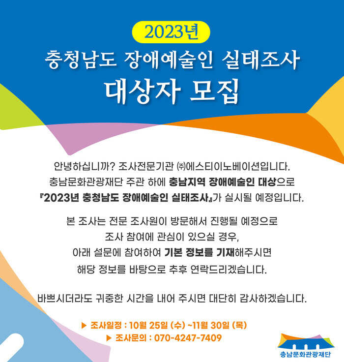 2023년 충청남도 장애예술인 실태조사 대상자 모집 안녕하십니까? 조사전문기관 (주)에스티이노베이션입니다. 충남문화관광재단 주관 하에 충남지역 장애예술인 대상으로 2023년 충청남도 장애예술인 실태조사가 실시될 예정입니다.  본 조사는 전문 조사원이 방문해서 진행될 예정으로 조사 참여에 관심이 있으실 경우, 아래 설문에 참여하여 기본 정보를 기재해주시면 해당 정보를 바탕으로 추후 연락드리겠습니다. 바쁘시더라도 귀중한 시간을 내어 주시면 대단히 감사하겠습니다.  조사일정은 10월 25일 수요일부터 11월 30일 목요일까지입니다. 조사문의는 070-4247-7409로 가능합니다.