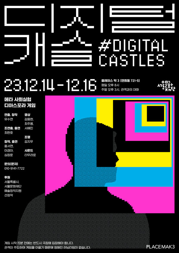 디지털캐슬 #DigitalCastles
2023년 12월 14일~12월 16일
플레이스 막 3 (연희동 721-5)
평일 오후 8시
주말 오후 3시, 관객과의 대화

메타 사회실험 디아스포라 게임
창작/연출: 유수연
조연출, 출연:최현호
출연, 창작: 홍서연,이경아, 심창훈
영상: 김용현, 최주용, 서혜민
조명: 김지우
사운드: 타무라료
문의(문자): 010-9141-7722
후원: 서울특별시, 서울문화재단 예술창작지원 선정작

게임 시작 15분 전에는 반드시 극장에 입장해야 합니다.
관객이 주도하여 게임을 이끌기 때문에 정해진 러닝타임이 없습니다.