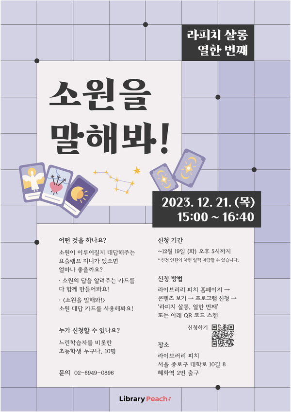 라피치 살롱 열한 번째, 소원을 말해봐!가 2023년 12월 21일 목요일 오후 3시부터 4시 40분까지 진행된다.

어떤 것을 하나요?
소원이 이루어질지 대답해주는 요술램프 지니가 있으면 얼마나 좋을까요?

- 소원의 답을 알려주는 카드를 다 함께 만들어봐요!
- 〈소원을 말해봐!〉 소원 대답 카드를 사용해봐요!

누가 신청할 수 있나요?
느린학습자를 비롯한 초등학생 누구나, 10명

신청 기간
12월 19일 화요일 오후 5시까지
*신청 인원이 차면 일찍 마감할 수 있습니다.

신청 방법
라이브러리 피치 홈페이지 〉 콘텐츠 보기 〉 프로그램 〉 '라피치 살롱, 열한 번째' 또는 아래 QR 코드 스캔

장소
라이브러리 피치
서울 종로구 대학로 10길 8
혜화역 2번 출구

문의 02-6949-0896