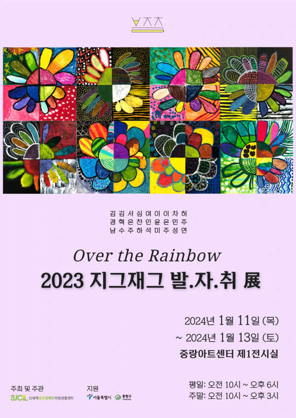 Over the Rainbow
2023 지그재그 발.자.취 展
김경남 김혁수 서은주 심찬하 여인석 이윤미 이은주 차민성 허주연
2024년 1월 11일(목)~2024년 1월 13일(토)
중랑아트센터 제1전시실
평일: 오전 10시~오후 6시
주말: 오전 10시~오후 3시
주최 및 주관 신세계중랑장애인자립생활센터
지원 서울특별시, 중랑구