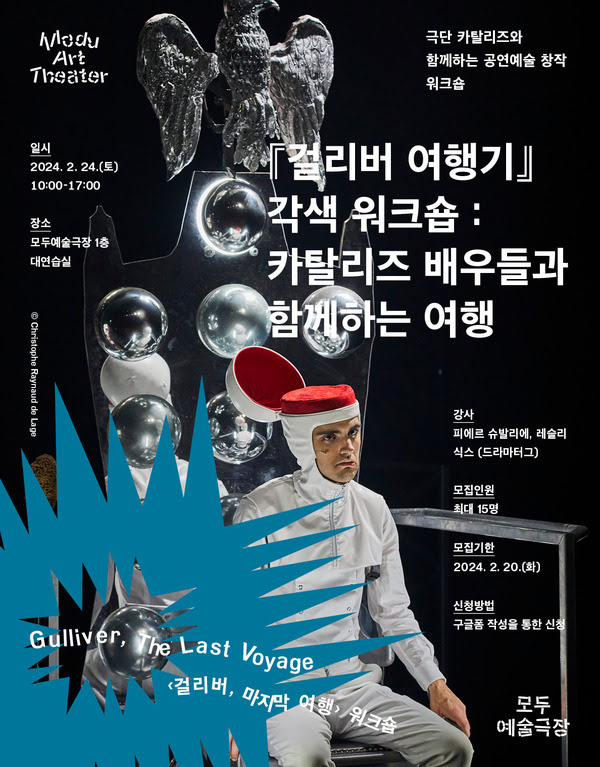 극단 카탈리즈와 함께하는 공연예술 창작 워크숍
Gulliver, The Last Voyage 〈걸리버, 마지막 여행〉 워크숍
『걸리버 여행기』 각색 워크숍 : 카탈리즈 배우들과 함께하는 여행

일시: 이천이십사년 이월 이십사일 토요일 오전 열시부터 오후 다섯시까지
장소: 모두예술극장 일층 대연습실
강사: 피에르 슈발리에, 레슬리 식스(드라마터그)
모집인원: 최대 열다섯명
모집기한: 이천이십사년 이월 이십일 화요일까지
신청방법: 구글폼 작성을 통한 신청

모두예술극장