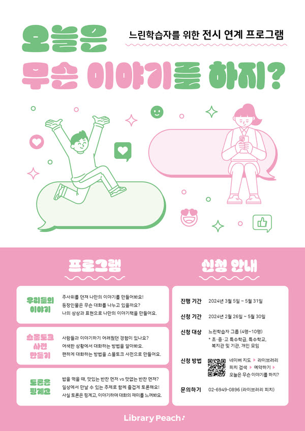 느린학습자를 위한 전시 연계 프로그램
오늘은 무슨 이야기를 하지?

프로그램
우리들의 이야기: 주사위를 던져 나만의 이야기를 만들어봐요!
등장인물은 무슨 대화를 나누고 있을까요?
나의 상상과 표현으로 나만의 이야기 책을 만들어요.

스몰토크 사전 만들기: 사람들과 이야기 하기 어려웠던 경험이 있나요?
어색한 상황에서 대화하는 방법을 알아봐요.
편하게 대화하는 방법을 스몰토크 사전으로 만들어요.

토론은 핑계고: 밥을 먹을 때 맛있는 반찬 먼저 vs 맛없는 반찬 먼저?
일상에서 만날 수 있는 다양한 주제로 함께 토론해요!
사실 토론은 핑계고, 이야기하며 대화의 재미를 느껴봐요.

신청 안내
진행 기간: 2024년 3월 5일~5월 31일
신청 기간: 2024년 2월 26일~5월 30일
신청 대상: 느린학습자 그룹(4명~10명)
* 초·중·고 특수학급, 특수학교, 복지관 및 기관, 개인 모임
신청 방법: 네이버 지도 → 라이브러리 피치 검색 → 예약하기 →오늘은 무슨 이야기를 하지?
문의하기: 02-6949-0896 (라이브러리 피치)