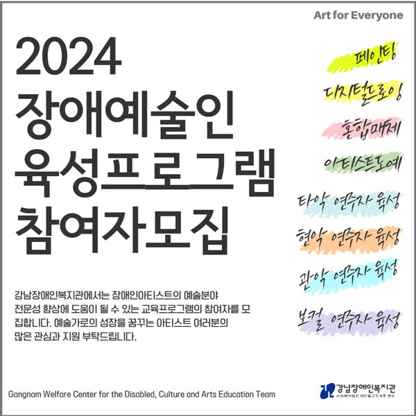 2024 장애예술인 육성프로그램 참여자모집
Art for Everyone
페인팅 / 디지털드로잉 / 혼합매체 / 아티스트도예 / 타악 연주자 육성 / 현악 연주자 육성 / 관악 연주자 육성 / 보컬 연주자 육성
강남장애인복지관에서는 장애인아티스트의 예술분야 전문성 향상에 도움이 될 수 있는 교육프로그램의 참여자를 모집합니다. 예술가로의 성장을 꿈꾸는 아티스트 여러분의 많은 관심과 지원 부탁드립니다.

Gangnam Welfare Center for the Disabled, Culture and Arts Education Team 강남장애인복지관