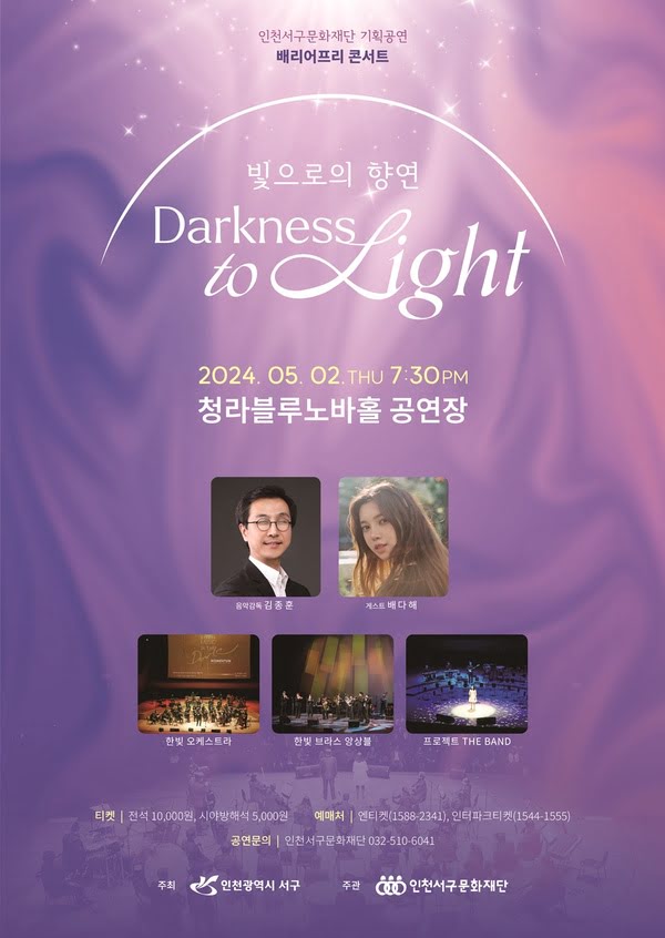 인천서구문화재단 기획공연
배리어프리 콘서트

빛으로의 향연 Darkness to Light
이천이십사년 오월 이일 목요일 오후 일곱 시 삼십 분
청라블루노바홀 공연장

음악감독 김종훈 게스트 배다해
한빛 오케스트라 한빛 브라스 앙상블 프로젝트 더 밴드

티켓 전석 일만원, 시야방해석 오천원
예매처 엔티켓 1588-2341, 인터파크 티켓 1544-1555
공연문의 인천서구문화재단 032-510-6041
주최 인천광역시 서구
주관 인천서구문화재단