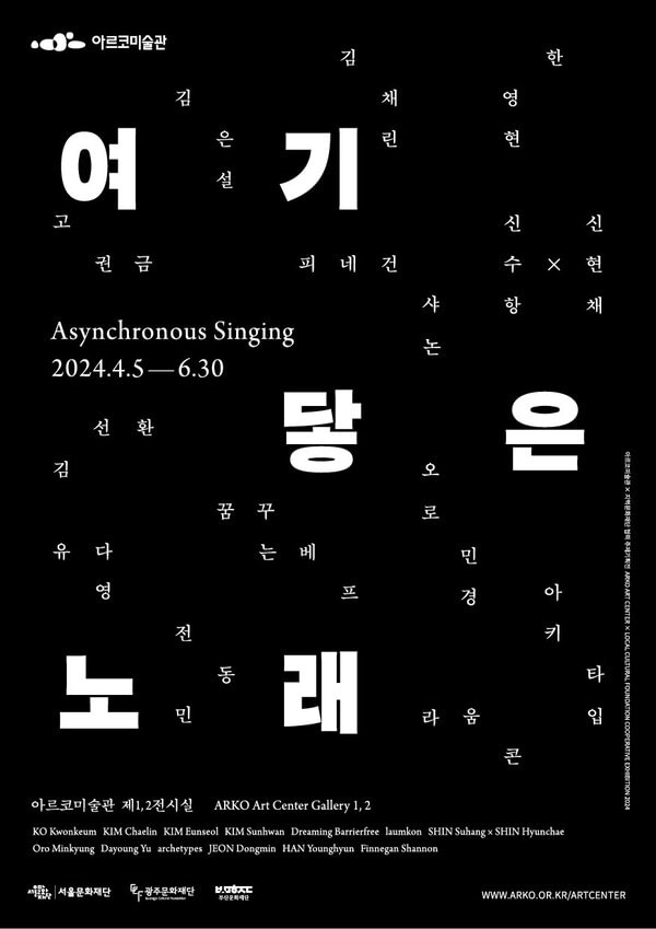 아르코미술관과 광주, 부산, 서울문화재단이 협력하여 기획된 전시 여기 닿은 노래는 4월 5일 금요일부터 6월 30일 일요일까지 아르코미술관 1, 2 전시실에서 진행됩니다.
전시 포스터에 대해 설명드리겠습니다.
이 포스터는 세로가 긴 검정 사각형을 배경으로 하고 있습니다.
사각형의 왼쪽 상단에 아르코미술관 로고가 위치하고 있으며 전시 제목인 여기, 닿은, 노래가 배경의 위, 가운데, 아래로 나뉘어 배치되어 있고 흰색의 굵은 글씨로 씌어져 있습니다.
포스터는 저시력자를 고려하여 검정 바탕에 흰 글씨를 사용했습니다.
전시에 참여하는 작가들의 이름은 마치 노랫소리처럼 포스터 곳곳에 잔잔하게 흩어져 있으며 제목 글자를 둘러싸고 있기도 합니다.
고권금, 김선환, 김은설, 김채린, 꿈꾸는베프, 라움콘, 신수항x신현채, 오로민경, 유다영, 아키타입, 전동민, 피네건 샤논, 한영현, 그리고 왼쪽 중앙에는 전시의 영어 제목인 Asynchronous Singing과 전시 기간이 적혀 있습니다.
포스터 하단에는 전시 장소인 아르코미술관 제1, 2전시실이 적혀 있고 그 아래는 작가들의 영문 이름이 있습니다.
그리고 그보다 더 아래에는 이번 전시의 협력 기관인 서울문화재단, 광주문화재단 그리고 부산문화재단의 로고가 들어가 있습니다.
오른쪽 아래 모서리 끝에는 아르코미술관 홈페이지 주소가 있습니다. www.arko.or.kr/artcenter
이상으로 여기 닿은 노래 포스터 설명을 마치겠습니다. 감사합니다.