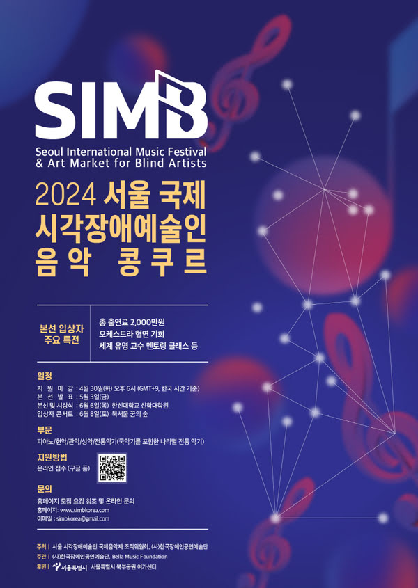 Seoul International Music Festival & Art Market for Blind Artists
이천이십사 서울 국제 시각장애예술인 음악 콩쿠르
본선 입상자 주요 특전
총 출연료 이천만원 오케스트라 협연 기회 세계 유명 교수 멘토링 클래스 등

일정
지원마감 사월 삼십일 화요일 오후 여섯시 (GMT+9, 한국 시간 기준)
본선발표 오월 삼일 금요일
본선 및 시상식 유월 육일 목요일 한신대학교 신학대학원
입상자 콘서트 유월 팔일 토요일 북서울 꿈의 숲

부문
피아노. 현악. 관악. 성악. 전통악기 (국악기를 포함한 나라별 전통 악기)

지원방법 온라인 접수 (구글폼)

문의
홈페이지 모집 요강 참조 및 온라인 문의
홈페이지 www.simbkorea.com
이메일 simbkorea@gmail.com

주최 서울 시각장애예술인 국제음악제 조직위원회, (사)한국장애인공연예술단
주관 (사)한국장애인공연예술단, Bella Music Foundation
후원 서울특별시, 서울특별시 북부공원 여가센터