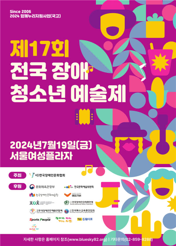 Since 2006
이천이십사 함께누리지원사업(국고)
제십칠회 전국 장애 청소년 예술제
이천이십사년 칠월 십구일 금요일 서울여성플라자
주최 사단법인 한국장애인문화협회
후원 문화체육관광부, 한국문화예술위원회, 한국장애인문화예술원, 한국장애인단체총연맹, 한국장애인문화예술단체총연합회, 한국장애인단체총연합회, 한국특수교육총연합회, 해피기버

자세한 사항은 홈페이지 참조 www.bluesky82.org 기타문의 02-859-8288