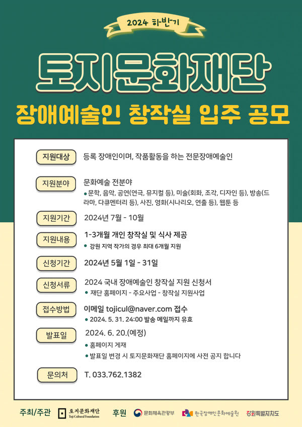 이천이십사 하반기 토지문화재단 장애예술인 창작실 입주 공모
지원대상 등록 장애인이며, 작품활동을 하는 전문장애예술인
지원분야 문화예술전분야 문학, 음악, 공연(연극, 뮤지컬 등), 미술(회화, 조각, 디자인 등), 방송(드라마, 다큐멘터리 등), 사진, 영화(시나리오, 연출 등), 웹툰 등
지원기간 이천이십사년 칠월에서 시월
지원내용 일개월에서 삼개월간 개인 창작실 및 식사 제공 강원 지역 작가의 경우 최대 육개월 지원
신청기간 이천이십사년 오월 일일부터 삼십일일까지
신청서류 이천이십사 국내 장애예술인 창작실 지원 신청서
재단 홈페이지 - 주요사업 - 창작실 지원사업
접수방법 이메일 tojicul@naver.com 접수 이천이십사년 오월 삼십일일 이십사시 발송 메일까지 유효
발표일 이천이십사년 유월 이십일 예정 홈페이지 게재 발표일 변경 시 토지문화재단 홈페이지에 사전 공지 합니다.
문의처 전화 033.762.1382
주최/주관 토지문화재단 후원 문화체육관광부 한국장애인문화예술원 강원특별자치도