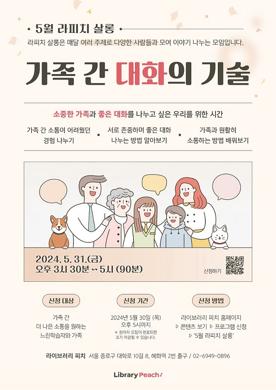 5월 라피치 살롱
라피치 살롱은 매달 여러 주제로 다양한 사람들과 모여 이야기 나누는 모임입니다.

가족 간 대화의 기술.

소중한 가족과 좋은 대화를 나누고 싶은 우리를 위한 시간.
가족 간 소통이 어려웠던 경험 나누기. 서로 존중하며 좋은 대화 나누는 방법 알아보기. 가족과 원활히 소통하는 방법 배워보기.
이천이십사년 오월 삼십일일 금요일.
오후 세시 삼십분부터 다섯시까지. 구십분.
신청대상. 가족 간 더 나은 소통을 원하는 느린학습자와 가족.
신청기간. 이천이십사년 오월 삼십일 목요일 오후 다섯시까지.
*참여자 모집이 완료되면 조기 마감될 수 있습니다.
신청방법. 라이브러리 피치 홈페이지 다음 콘텐츠 보기 다음 프로그램 신청 다음 '5월 라피치 살롱' 클릭

라이브러리 피치 서울 종로구 대학로 십길 팔, 혜화역 이번 출구
02-6949-0896