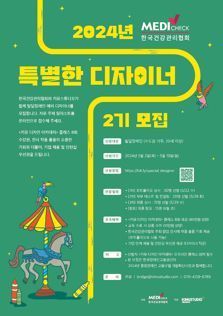 한국건강관리협회

2024년 특별한 디자이너 2기 모집

한국건강관리협회와 키뮤스튜디오가 함께 발달장애인 예비 디자이너를 모집합니다. 자유 주제 일러스트를 온라인으로 접수해 주세요.
<키뮤 디자인 아카데미> 클래스 8회 수강권, 전시 작품 출품의 소중한 기회와 더불어, 기업 채용 및 인턴십 우선권을 드립니다.

신청대상. 발달장애인. (수도권 거주, 20세 이상)
신청기간. 이천이십사년 오월 이일 목요일부터 오월 십구일 일요일까지.
신청방법. 온라인 접수.
선발일정. 일차 포트폴리오 심사 서른명 선발 (오월 이십이일 수요일)
이차 직무 테스트 및 컨설팅 스무명 선발 (오월 이십팔일 화요일)
삼차 최종 심사 열다섯명 선발 (오월 이십구일 수요일)
발표. 최종발표 열다섯명 (유월 초)

후속혜택. 키뮤 디자인 아카데미 클래스 팔회 제공 (팔십만원 상당)
교육 수료 시 상품 수여. (십만원 상당)
한국건강관리협회 주최 팝업 전시에 작품 출품 기회 제공.
(포트폴리오로 사용 가능)
기업 연계 채용 및 인턴십 우선권 제공. (디자이너 직군)

비고. 선발자 키뮤 디자인 아카데미 오프라인 클래스 참여 필수
본 모집은 한국장애인고용공단의 이천이십사년 중증장애인 고용모델 개발확산사업과 함께합니다.
문의. 키뮤 bridge@kimustudio.com 070-4159-6789

주최. 한국건강관리협회.
주관. 키뮤스튜디오.