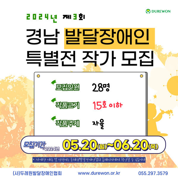 이천이십사년 제 삼회 경남 발달장애인 특별전 작가 모집.
모집인원. 스물여덟명.
작품크기. 15호 이하.
작품주제. 자율.
모집기간. 이천이십사년 오월 이십일 월요일부터 유월 이십일 목요일까지.
자세한 내용 및 신청서는 두레원발달장애인협회 홈페이지에서 확인할 수 있습니다.
사단법인 두레원 발달장애인협회. 
www.durewon.or.kr
055.297.3579