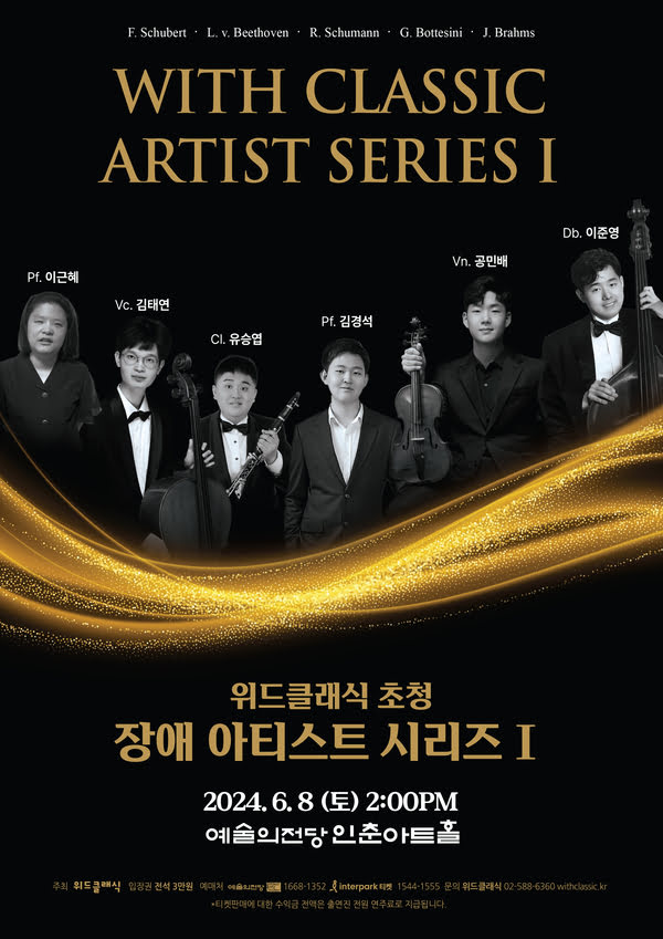 슈베르트. 베토벤. 슈만. 보테시니. 브람스. 
위드클래식 아티스트 시리즈 1
위드클래식 초청 장애 아티스트 시리즈 1
피아노 이근혜 첼로 김태연 클라리넷 유승협 피아노 김경석 바이올린 공민배 더블베이스 이준영
이천이십사년 유월 팔일 토요일 오후 두시.
예술의전당 인춘아트홀
주최. 위드클래식. 입장권. 전석 삼만원. 예매처. 예술의전당. 1668-1352. 인터파크 티켓. 1544-1555. 문의. 위드클래식. 02-588-6360. withclass.kr
티켓판메에 대한 수익금 전액은 출연진 전원 연주료로 지급됩니다.
