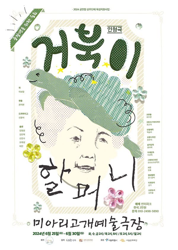 이천이십사 공연장 상주단체 육성지원사업
중장년을 위한 동화
인형극 거북이 할머니

작. 이보람. 연출. 권지현. 드라마터그. 신윤아.
출연. 강정윤. 김진복. 신강수. 오재성. 허진.
조연출. 최수완. 인형 및 무대디자인. 최고야. 인형제작. 백송이. 조명디자인. 정유석.
음악감독. 옴브레. 무대감독. 이관목. 그래픽. 오오오 프로젝트. 사진. 김솔.
영상촬영. 유니온씨. 티켓관리. 공기. 자막제작 및 프로듀서. 김민솔.

예매. 인터파크.
전석. 이만원.
문의. 010-2498-5890
미아리고개예술극장.
이천이십사년 유월 이십오일 화요일부터 유월 삼십일 일요일까지
화,수,금, 2시. 목 2시, 8시. 토 2시, 5시. 일 2시.
제작. 보편적 극단. 협력. 성북구, 성북문화재단. 후원. 서울특별시, 서울문화재단.