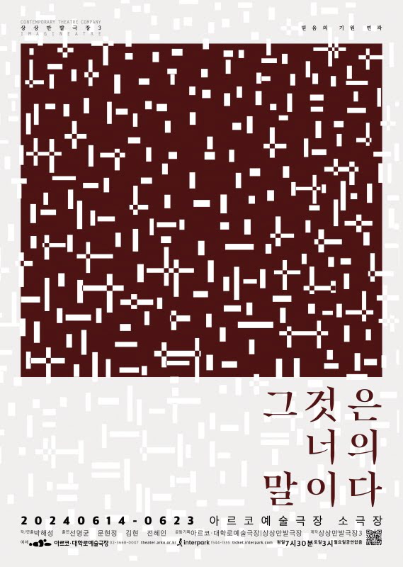 짙고 붉은 정사각형이 밝은 회색 바탕에 액자처럼 들어있는 구성이다. 회색 테두리의 아래쪽 면에만 넓은 여백이 있는데 그곳의 우측에 짙고 붉은색으로 공연 제목이 석 줄에 걸쳐 쓰여져 있다. 그것은. 너의. 말이다. 제목 밑으로 공연 개요가 작은 글씨로 쓰여있다. 포스터 전체를 뒤덮는 수많은 작고 긴 흰색 직사각형들의 무늬가 있다. 길고 짧은 각양각색의 직사각형들은 수직과 수평을 이루며 포개지거나 흩어져 있다. 규칙성이 있는 것처럼 보이나, 막상 규칙을 찾기는 어려운 무늬이다. 디자이너의 말을 빌리자면, 이는 우리가 이 세계를 어떻게 마주하고 읽어내는지에 대한 추상이다. 즉, 우리가 세상을 받아들이는 시선으로써의 '믿음'에 대한 이야기이다.