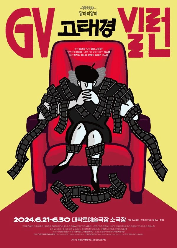 GV빌런 고태경
원작. 정대건 <GV 빌런 고태경>. 각색연출. 이은비. 대본구성 및 창작협력. 김소정.
출연. 백현주, 김소정, 강해리, 송석근, 안수정
이천이십사년 유월 이십일일부터 유월 삼십일까지. 대학로예술극장 소극장.
평일 오후 일곱시 삼십분. 토요일 오후 세시, 일곱시. 일요일 오후 세시. 월 쉼.
조연출. 이해인. 기획. 강윤지. 무대감독. 이미현. 무대/소품디자인 정애솔. 조명디자인. 박유진. 사운드디자인. 조연하. 의상디자인. EK. 영상디자인 장주희. 그래픽디자인. 정김소리.  조명 오퍼레이터. 김수려. 음향 오퍼레이터. 김수민. 영상 오퍼레이터. 유혜연. 프로듀서. 박준규. 자막해설 제작/운영. 김태령. 주최/주관. 얄라리얄라. 후원. 서울특별시, 서울문화재단. 접근성 운영협력. 아르코·대학로예술극장.
예매. 아르코·대학로예술극장 02-3668-0007 / theater.arko.or.kr
인터파크 1544-1555 / ticket.interpark.com
문의. 010-2431-0636

이천이십사년 예술창작활동지원사업 선정 프로젝트