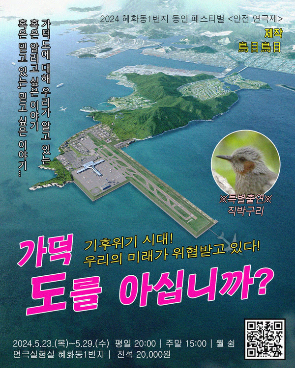 이천이십사 혜화동일번지 동인 페스티벌 안전연극제
가덕도를 아십니까?
기후위기 시대! 우리의 미래가 위협받고 있다!
가덕도에 대해 우리가 알고 있는 혹은 알리고 싶은 이야기 혹은 믿고 있는, 믿고 싶은 이야기...

특별출연. 직박구리.

제작. 조목조목.

이천이십사년 오월 이십삼일 목요일부터 오월 이십구일 수요일까지.
평일 오후 여덟시. 주말 오후 세시. 월 쉼.
연극실험실 혜화동1번지. 전석 이만원.