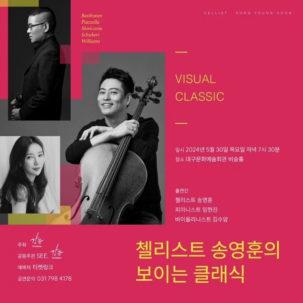 첼리스트 송영훈의 보이는 클래식
일시. 이천이십사년 오월 삼십일 목요일 저녁 일곱시 삼십분.
장소. 대구문화예술회관 비슬홀.

출연진. 첼리스트 송영훈, 피아니스트 임현진, 바이올리니스트 김수암.

주최. 더 같음.
공동주관. SEE, 더 같음.
예매처. 티켓링크.
공연문의. 031-798-4178

베토벤. 피아졸라. 모리코네. 슈베르트. 윌리암스.
