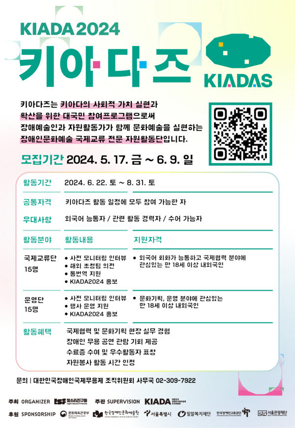 KIADA2024 키아다즈
키아다즈는 키아다의 사회적 가치 실현과 확산을 위한 대국민 참여프로그램으로써 장애예술인과 자원활동가가 함께 문화예술을 실현하는 장애인문화예술 국제교류 전문 자원활동단입니다.

모집기간. 이천이십사년 오월 십칠일 금요일부터 유월 구일 일요일까지
활동기간. 이천이십사년 유월 이십이일 토요일부터 팔월 삼십일일 토요일까지
공통자격. 키아다즈 활동 일정에 모두 참여 가능한 자
우대사항. 외국어 능통자, 관련 활동 경력자, 수어 가능자
활동분야. 국제교류단 열다섯명
사전 모니터링 인터뷰, 해외 초청팀 의전, 통번역 지원, KIADA2024 홍보.
지원자격. 외국어 회화가 능통하고 국제협력 분야에 관심있는 만 십팔세 이상 내외국인.
활동분야. 운영단 열다섯명.
사전 모니터링 인터뷰, 행사 운영 지원, KIADA2024 홍보.
지원자격. 문화기획, 운영 분야에 관심있는 만 십팔세 이상 내외국인.
활동혜택. 국제협력 및 문화기획 현장 실무 경험. 장애인 무용 공연 관람 기회 제공. 수료증 수여 및 우수활동자 표창. 자원봉사 활동 시간 인정.
문의. 대한민국장애인국제무용제 주직위원회 사무국. 02-309-7922

주최. 사단법인 빛소리친구들. 주관. 대한민국장애인국제무용제 조직위원회
후원. 문화체육관광부, 한국장애인문화예술원, 서울특별시, 밀알복지재단, 한국장애인고용공단, 서울관광재단