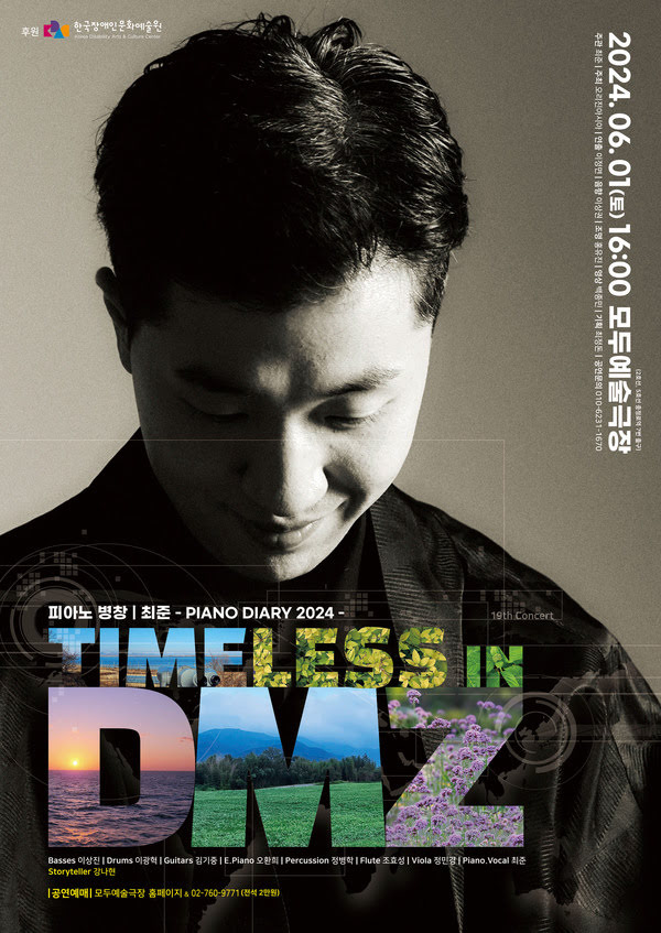 피아노 병창 최준 Piano Diary 2024 19th Concert
Timeless in DMZ
이천이십사년 유월 일일 토요일 오후 네시 모두예술극장 이호선, 오호선 충정로역 칠번 출구
주관. 최준. 주최. 오리진아시아. 연출. 이정면. 음향. 이상권. 조명. 홍유진. 영상. 백종민. 기획. 최정돈. 공연문의. 010-6231-1670 후원. 한국장애인문화예술원.
베이스. 이상진. 드럼. 이광혁. 기타. 김기중. 전자 피아노. 오환희. 퍼커션. 정병학. 플룻. 조효성. 비올라. 정민경. 피아노, 보컬. 최준. 스토리텔러. 강나현.
공연예매. 모두예술극장 홈페이지 & 02-760-9771 전석 이만원