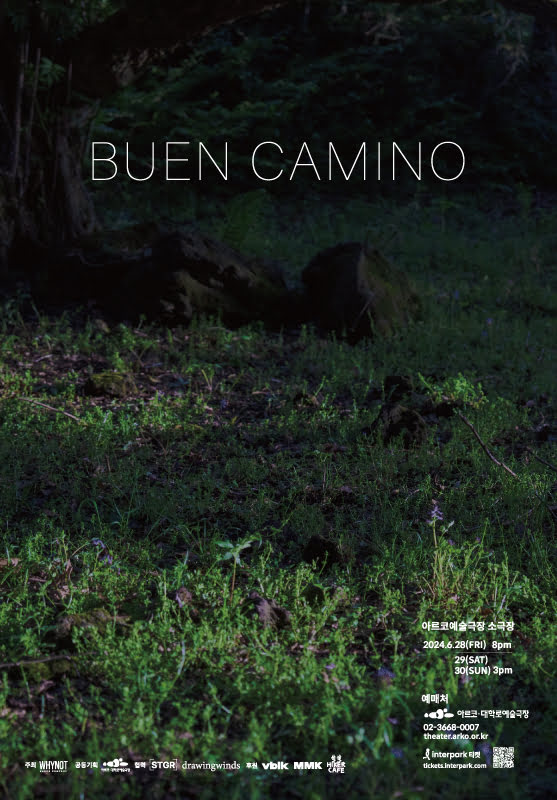 BUEN CAMINO.
아르코예술극장 소극장.
이천이십사년 유월 이십팔일 금요일 오후 여덟시.
이십구일 토요일, 삼십일 일요일 오후 세시.
예매처. 아르코·대학로예술극장. 02-3668-0007
theater.arko.or.kr
인터파크 티켓. tickets.interpark.com

주최. 컴퍼니 와이낫.
공동기획. 아르코·대학로예술극장
협력. ㈜스튜디오그레이스, 드로잉윈즈
후원. MMK, Vorblick, Hikerhaus vovo