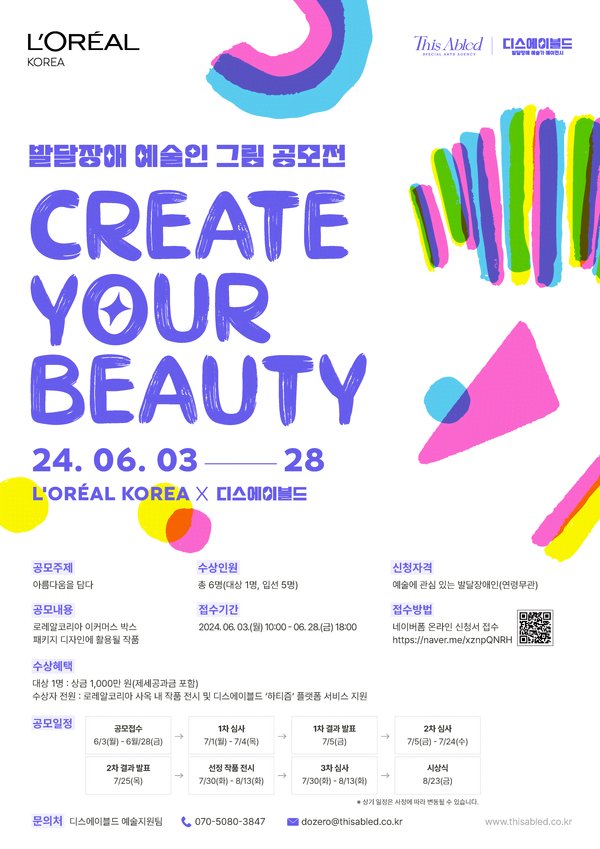 발달장애 예술인 그림 공모전
Create Your Beauty
이천이십사년 유월 삼일부터 이십팔일까지
로레알코리아 X 디스에이블드

공모주제. 아름다움을 담다.
공모내용. 로레알코리아 이커머스 박스 패키지 디자인에 활용될 작품.
수상인원. 총 6명(대상 1명, 입선 5명)
접수기간. 이천이십사년 유월 삼일 월요일 오전 열시부터 유월 이십팔일 금요일 오후 여섯시까지
신청자격. 예술에 관심 있는 발달장애인(연령무관)
접수방법. 네이버폼 온라인 신청서 접수. https://naver.me/xznpQNRH

수상혜택.
대상 1명. 상금 1,000만 원(제세공과금 포함)
수상자 전원. 로레알코리아 사옥 내 작품 전시 및 디스에이블드 '하티즘' 플랫폼 서비스 지원.

공모일정.
공모접수. 유월 삼일부터 유월 이십팔일
1차 심사. 칠월 일일부터 칠월 사일
1차 결과 발표. 칠월 오일
2차 심사. 칠월 오일부터 칠월 이십사일
2차 결과 발표. 칠월 이십오일
선정 작품 전시. 칠월 삼십일부터 팔월 십삼일
3차 심사. 칠월 삼십일~팔월 십이일 
시상식. 팔월 이십삼일

문의처. 디스에이블드 예술지원팀.
070-5080-3847
dozero@thisabled.co.kr

www.thisabled.co.kr